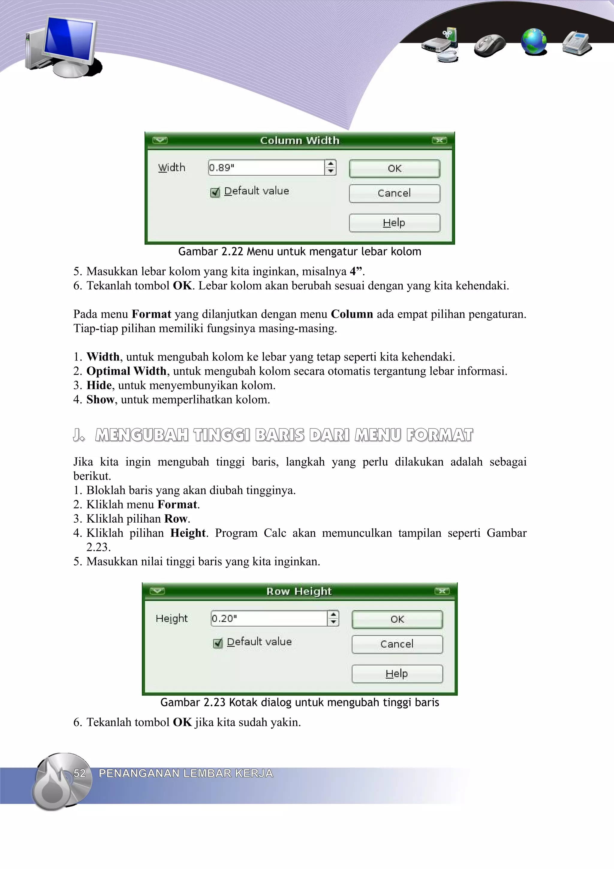 Gambar 2.22 Menu untuk mengatur lebar kolom
5. Masukkan lebar kolom yang kita inginkan, misalnya 4”.
6. Tekanlah tombol OK. Lebar kolom akan berubah sesuai dengan yang kita kehendaki.
Pada menu Format yang dilanjutkan dengan menu Column ada empat pilihan pengaturan.
Tiap-tiap pilihan memiliki fungsinya masing-masing.
1. Width, untuk mengubah kolom ke lebar yang tetap seperti kita kehendaki.
2. Optimal Width, untuk mengubah kolom secara otomatis tergantung lebar informasi.
3. Hide, untuk menyembunyikan kolom.
4. Show, untuk memperlihatkan kolom.
J.
J. MENGUBAH TINGGI BARIS DARI
MENGUBAH TINGGI BARIS DARI MENU
MENU FORMAT
FORMAT
Jika kita ingin mengubah tinggi baris, langkah yang perlu dilakukan adalah sebagai
berikut.
1. Bloklah baris yang akan diubah tingginya.
2. Kliklah menu Format.
3. Kliklah pilihan Row.
4. Kliklah pilihan Height. Program Calc akan memunculkan tampilan seperti Gambar
2.23.
5. Masukkan nilai tinggi baris yang kita inginkan.
Gambar 2.23 Kotak dialog untuk mengubah tinggi baris
6. Tekanlah tombol OK jika kita sudah yakin.
52
52 PENANGANAN LEMBAR KERJA
PENANGANAN LEMBAR KERJA
 