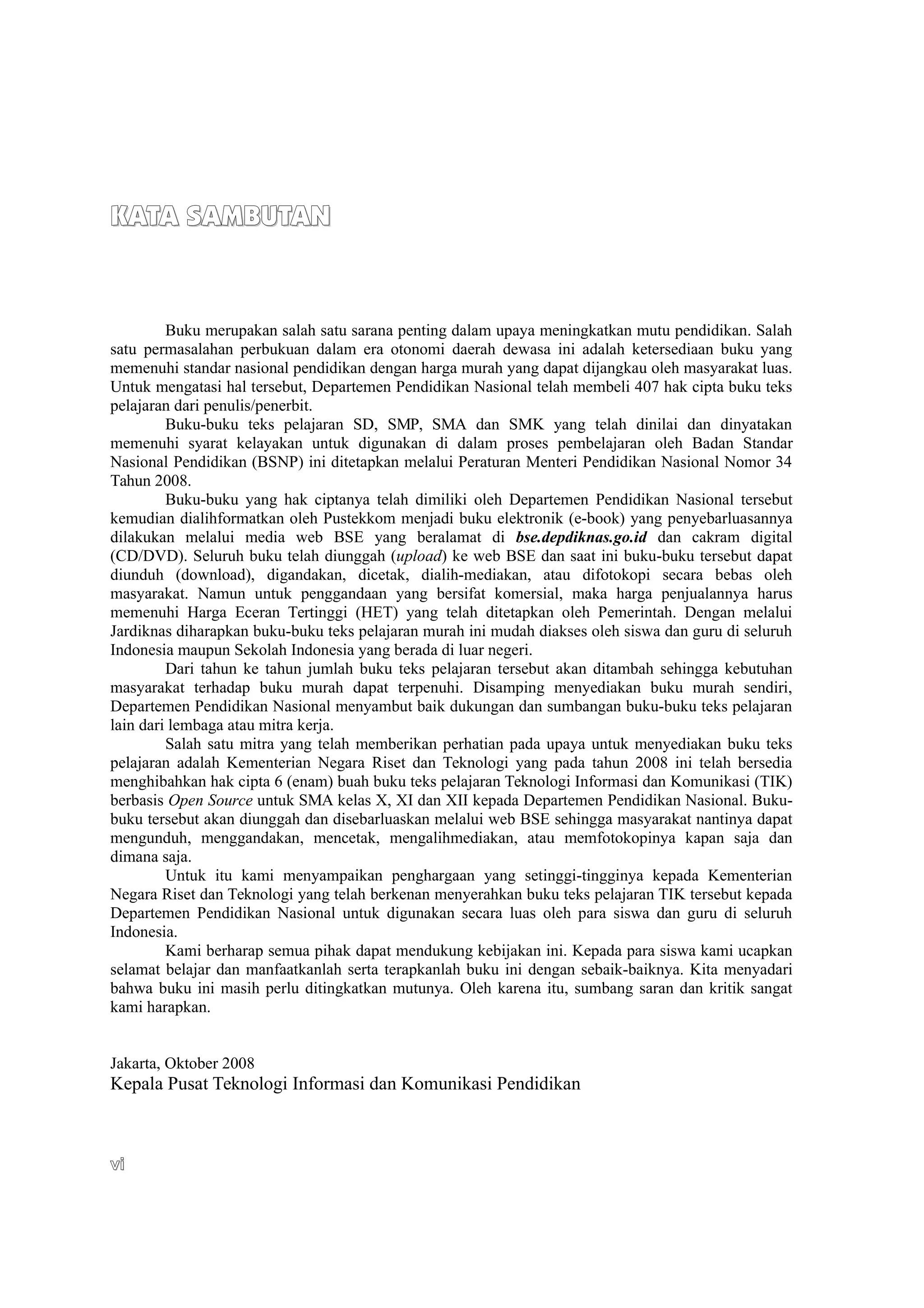KATA SAMBUTAN
KATA SAMBUTAN
Buku merupakan salah satu sarana penting dalam upaya meningkatkan mutu pendidikan. Salah
satu permasalahan perbukuan dalam era otonomi daerah dewasa ini adalah ketersediaan buku yang
memenuhi standar nasional pendidikan dengan harga murah yang dapat dijangkau oleh masyarakat luas.
Untuk mengatasi hal tersebut, Departemen Pendidikan Nasional telah membeli 407 hak cipta buku teks
pelajaran dari penulis/penerbit.
Buku-buku teks pelajaran SD, SMP, SMA dan SMK yang telah dinilai dan dinyatakan
memenuhi syarat kelayakan untuk digunakan di dalam proses pembelajaran oleh Badan Standar
Nasional Pendidikan (BSNP) ini ditetapkan melalui Peraturan Menteri Pendidikan Nasional Nomor 34
Tahun 2008.
Buku-buku yang hak ciptanya telah dimiliki oleh Departemen Pendidikan Nasional tersebut
kemudian dialihformatkan oleh Pustekkom menjadi buku elektronik (e-book) yang penyebarluasannya
dilakukan melalui media web BSE yang beralamat di bse.depdiknas.go.id dan cakram digital
(CD/DVD). Seluruh buku telah diunggah (upload) ke web BSE dan saat ini buku-buku tersebut dapat
diunduh (download), digandakan, dicetak, dialih-mediakan, atau difotokopi secara bebas oleh
masyarakat. Namun untuk penggandaan yang bersifat komersial, maka harga penjualannya harus
memenuhi Harga Eceran Tertinggi (HET) yang telah ditetapkan oleh Pemerintah. Dengan melalui
Jardiknas diharapkan buku-buku teks pelajaran murah ini mudah diakses oleh siswa dan guru di seluruh
Indonesia maupun Sekolah Indonesia yang berada di luar negeri.
Dari tahun ke tahun jumlah buku teks pelajaran tersebut akan ditambah sehingga kebutuhan
masyarakat terhadap buku murah dapat terpenuhi. Disamping menyediakan buku murah sendiri,
Departemen Pendidikan Nasional menyambut baik dukungan dan sumbangan buku-buku teks pelajaran
lain dari lembaga atau mitra kerja.
Salah satu mitra yang telah memberikan perhatian pada upaya untuk menyediakan buku teks
pelajaran adalah Kementerian Negara Riset dan Teknologi yang pada tahun 2008 ini telah bersedia
menghibahkan hak cipta 6 (enam) buah buku teks pelajaran Teknologi Informasi dan Komunikasi (TIK)
berbasis Open Source untuk SMA kelas X, XI dan XII kepada Departemen Pendidikan Nasional. Buku-
buku tersebut akan diunggah dan disebarluaskan melalui web BSE sehingga masyarakat nantinya dapat
mengunduh, menggandakan, mencetak, mengalihmediakan, atau memfotokopinya kapan saja dan
dimana saja.
Untuk itu kami menyampaikan penghargaan yang setinggi-tingginya kepada Kementerian
Negara Riset dan Teknologi yang telah berkenan menyerahkan buku teks pelajaran TIK tersebut kepada
Departemen Pendidikan Nasional untuk digunakan secara luas oleh para siswa dan guru di seluruh
Indonesia.
Kami berharap semua pihak dapat mendukung kebijakan ini. Kepada para siswa kami ucapkan
selamat belajar dan manfaatkanlah serta terapkanlah buku ini dengan sebaik-baiknya. Kita menyadari
bahwa buku ini masih perlu ditingkatkan mutunya. Oleh karena itu, sumbang saran dan kritik sangat
kami harapkan.
Jakarta, Oktober 2008
Kepala Pusat Teknologi Informasi dan Komunikasi Pendidikan
vi
vi
 