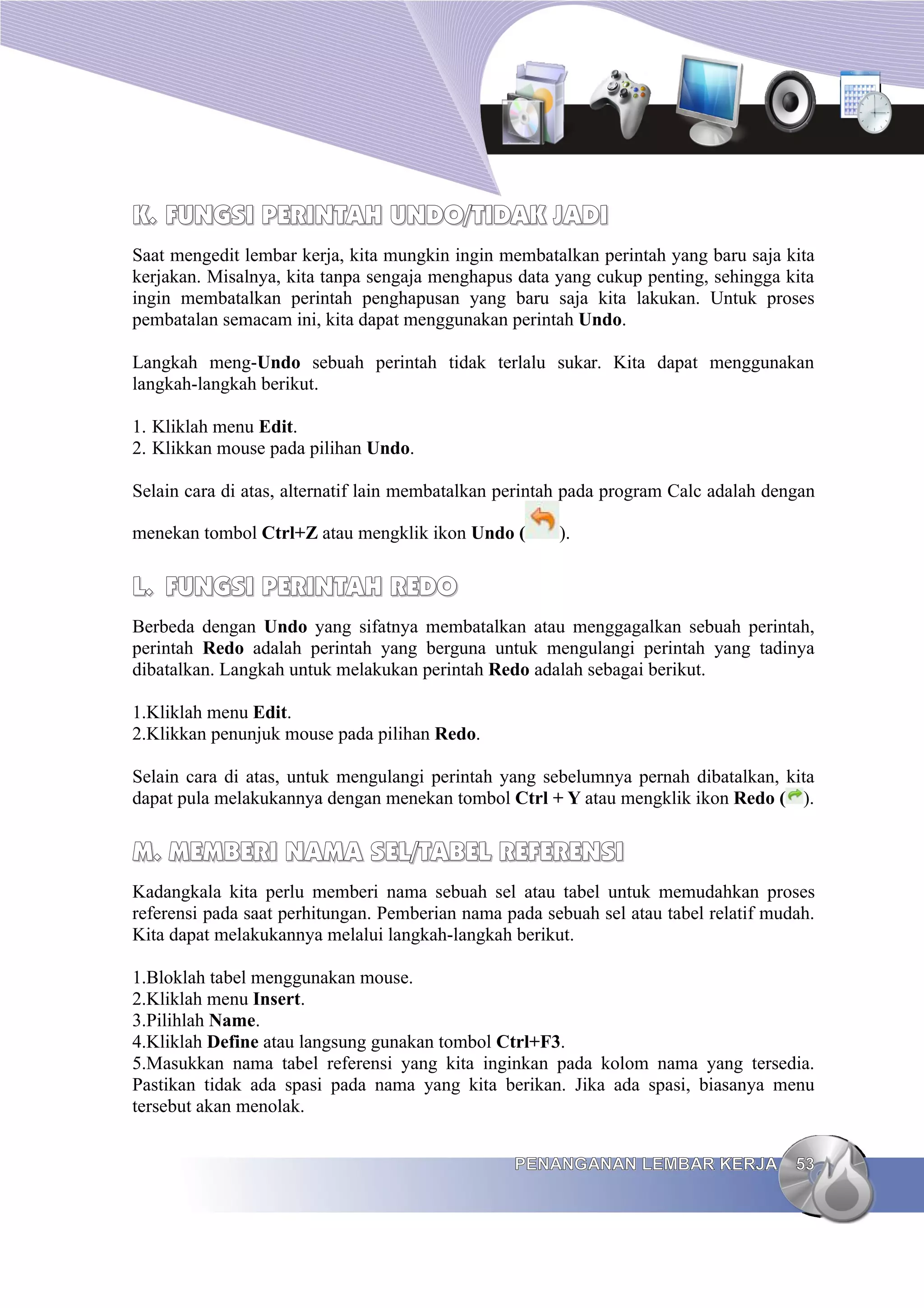 K.
K. FUNGSI PERINTAH UNDO/TIDAK JADI
FUNGSI PERINTAH UNDO/TIDAK JADI
Saat mengedit lembar kerja, kita mungkin ingin membatalkan perintah yang baru saja kita
kerjakan. Misalnya, kita tanpa sengaja menghapus data yang cukup penting, sehingga kita
ingin membatalkan perintah penghapusan yang baru saja kita lakukan. Untuk proses
pembatalan semacam ini, kita dapat menggunakan perintah Undo.
Langkah meng-Undo sebuah perintah tidak terlalu sukar. Kita dapat menggunakan
langkah-langkah berikut.
1. Kliklah menu Edit.
2. Klikkan mouse pada pilihan Undo.
Selain cara di atas, alternatif lain membatalkan perintah pada program Calc adalah dengan
menekan tombol Ctrl+Z atau mengklik ikon Undo ( ).
L.
L. FUNGSI
FUNGSI PERINTAH
PERINTAH REDO
REDO
Berbeda dengan Undo yang sifatnya membatalkan atau menggagalkan sebuah perintah,
perintah Redo adalah perintah yang berguna untuk mengulangi perintah yang tadinya
dibatalkan. Langkah untuk melakukan perintah Redo adalah sebagai berikut.
1.Kliklah menu Edit.
2.Klikkan penunjuk mouse pada pilihan Redo.
Selain cara di atas, untuk mengulangi perintah yang sebelumnya pernah dibatalkan, kita
dapat pula melakukannya dengan menekan tombol Ctrl + Y atau mengklik ikon Redo ( ).
M.
M. MEMBERI NAMA
MEMBERI NAMA SEL
SEL/TABEL REFERENSI
/TABEL REFERENSI
Kadangkala kita perlu memberi nama sebuah sel atau tabel untuk memudahkan proses
referensi pada saat perhitungan. Pemberian nama pada sebuah sel atau tabel relatif mudah.
Kita dapat melakukannya melalui langkah-langkah berikut.
1.Bloklah tabel menggunakan mouse.
2.Kliklah menu Insert.
3.Pilihlah Name.
4.Kliklah Define atau langsung gunakan tombol Ctrl+F3.
5.Masukkan nama tabel referensi yang kita inginkan pada kolom nama yang tersedia.
Pastikan tidak ada spasi pada nama yang kita berikan. Jika ada spasi, biasanya menu
tersebut akan menolak.
PENANGANAN LEMBAR KERJA
PENANGANAN LEMBAR KERJA 53
53
 