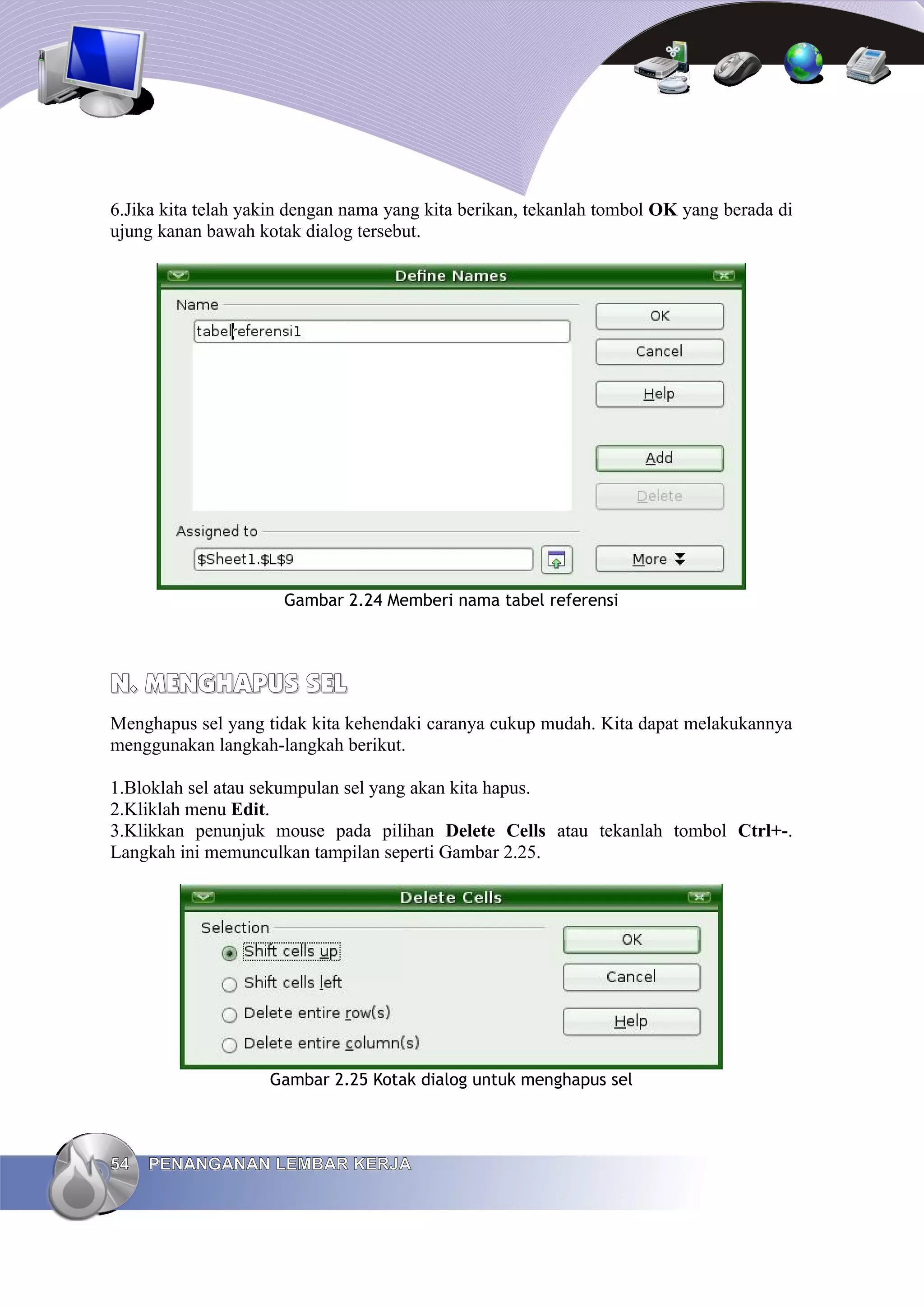 6.Jika kita telah yakin dengan nama yang kita berikan, tekanlah tombol OK yang berada di
ujung kanan bawah kotak dialog tersebut.
Gambar 2.24 Memberi nama tabel referensi
N.
N. MENGHAPUS SEL
MENGHAPUS SEL
Menghapus sel yang tidak kita kehendaki caranya cukup mudah. Kita dapat melakukannya
menggunakan langkah-langkah berikut.
1.Bloklah sel atau sekumpulan sel yang akan kita hapus.
2.Kliklah menu Edit.
3.Klikkan penunjuk mouse pada pilihan Delete Cells atau tekanlah tombol Ctrl+-.
Langkah ini memunculkan tampilan seperti Gambar 2.25.
Gambar 2.25 Kotak dialog untuk menghapus sel
54
54 PENANGANAN LEMBAR KERJA
PENANGANAN LEMBAR KERJA
 