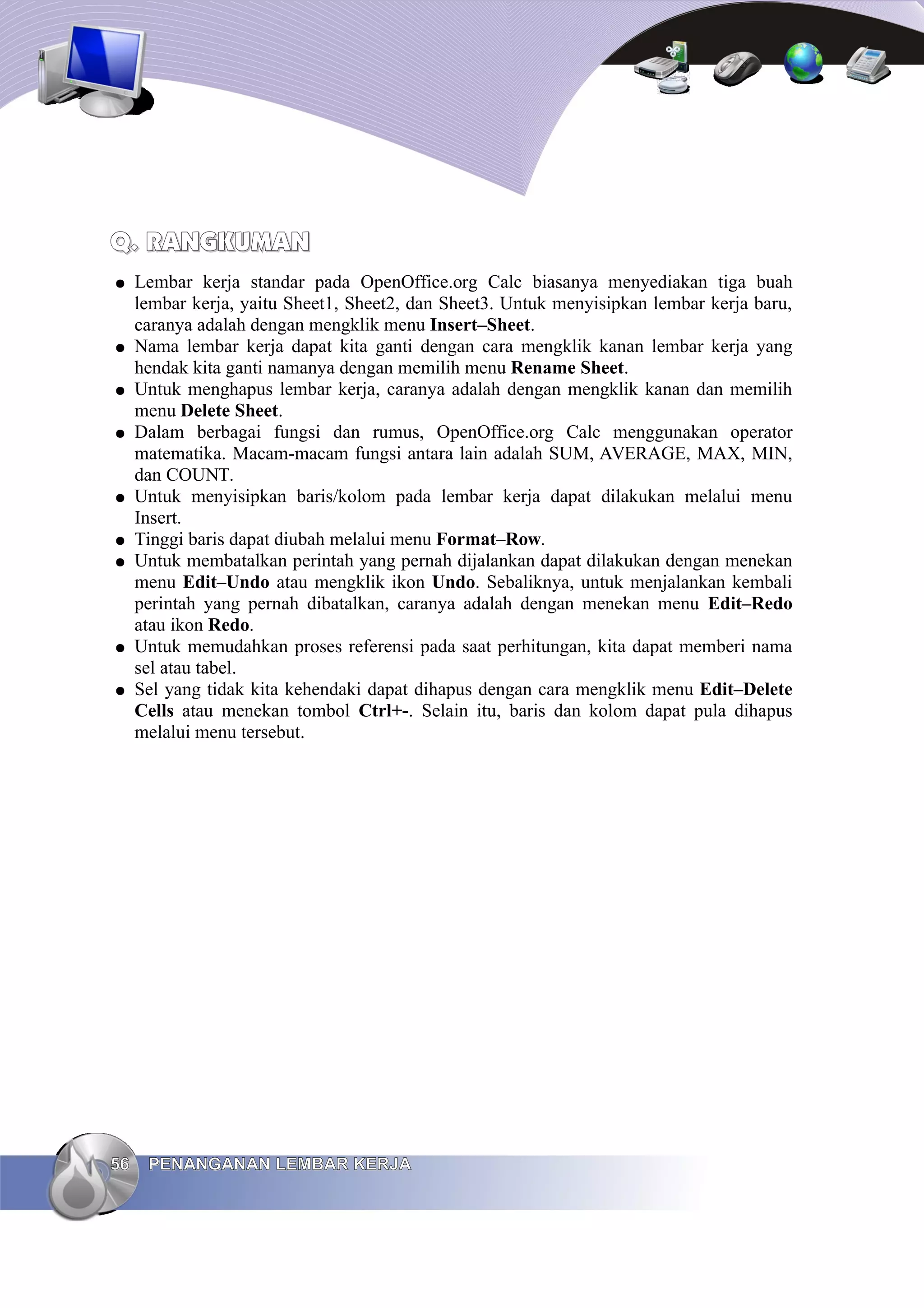 Q. RANGKUMAN
Q. RANGKUMAN
● Lembar kerja standar pada OpenOffice.org Calc biasanya menyediakan tiga buah
lembar kerja, yaitu Sheet1, Sheet2, dan Sheet3. Untuk menyisipkan lembar kerja baru,
caranya adalah dengan mengklik menu Insert–Sheet.
● Nama lembar kerja dapat kita ganti dengan cara mengklik kanan lembar kerja yang
hendak kita ganti namanya dengan memilih menu Rename Sheet.
● Untuk menghapus lembar kerja, caranya adalah dengan mengklik kanan dan memilih
menu Delete Sheet.
● Dalam berbagai fungsi dan rumus, OpenOffice.org Calc menggunakan operator
matematika. Macam-macam fungsi antara lain adalah SUM, AVERAGE, MAX, MIN,
dan COUNT.
● Untuk menyisipkan baris/kolom pada lembar kerja dapat dilakukan melalui menu
Insert.
● Tinggi baris dapat diubah melalui menu Format–Row.
● Untuk membatalkan perintah yang pernah dijalankan dapat dilakukan dengan menekan
menu Edit–Undo atau mengklik ikon Undo. Sebaliknya, untuk menjalankan kembali
perintah yang pernah dibatalkan, caranya adalah dengan menekan menu Edit–Redo
atau ikon Redo.
● Untuk memudahkan proses referensi pada saat perhitungan, kita dapat memberi nama
sel atau tabel.
● Sel yang tidak kita kehendaki dapat dihapus dengan cara mengklik menu Edit–Delete
Cells atau menekan tombol Ctrl+-. Selain itu, baris dan kolom dapat pula dihapus
melalui menu tersebut.
56
56 PENANGANAN LEMBAR KERJA
PENANGANAN LEMBAR KERJA
 