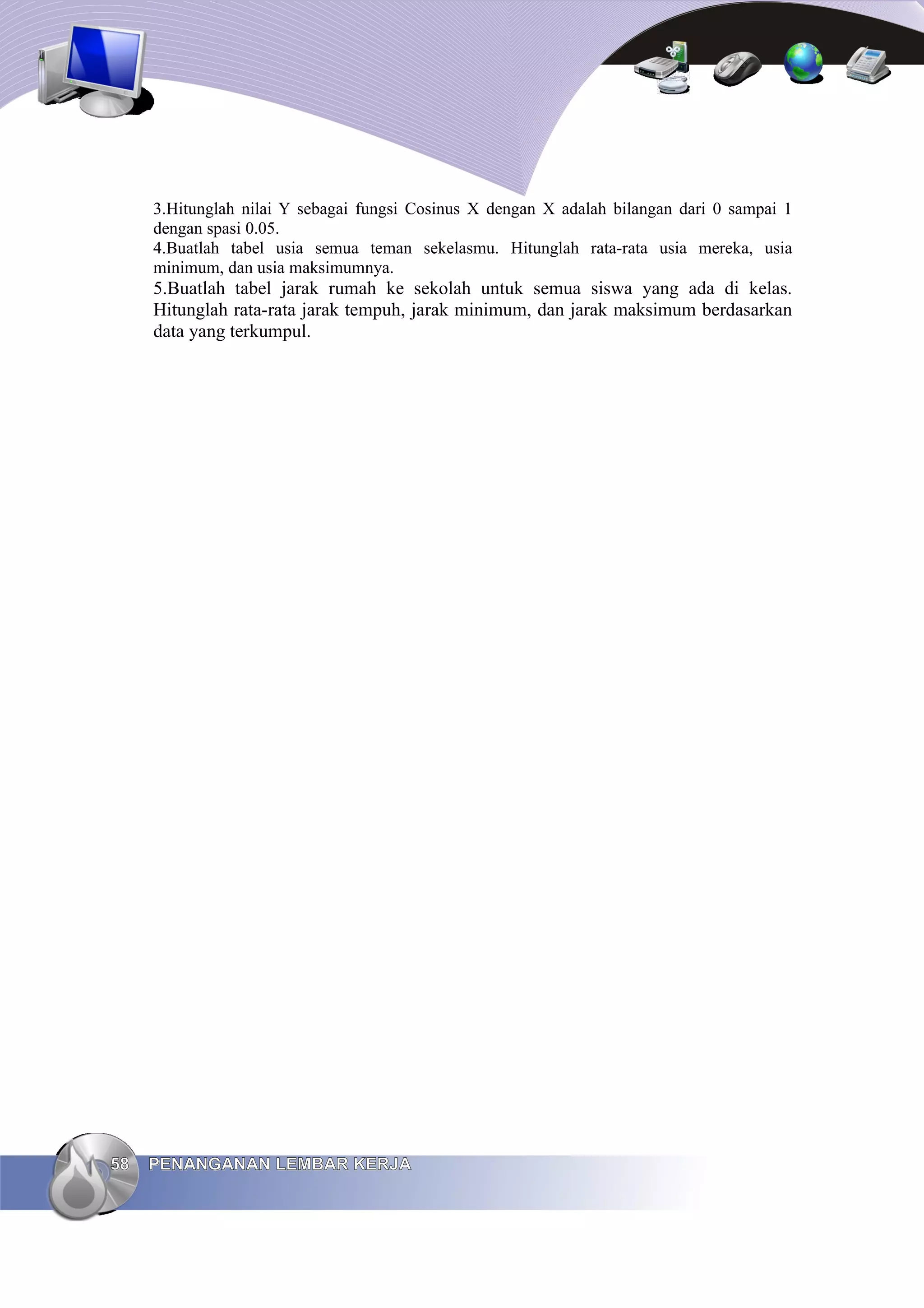 3.Hitunglah nilai Y sebagai fungsi Cosinus X dengan X adalah bilangan dari 0 sampai 1
dengan spasi 0.05.
4.Buatlah tabel usia semua teman sekelasmu. Hitunglah rata-rata usia mereka, usia
minimum, dan usia maksimumnya.
5.Buatlah tabel jarak rumah ke sekolah untuk semua siswa yang ada di kelas.
Hitunglah rata-rata jarak tempuh, jarak minimum, dan jarak maksimum berdasarkan
data yang terkumpul.
58
58 PENANGANAN LEMBAR KERJA
PENANGANAN LEMBAR KERJA
 