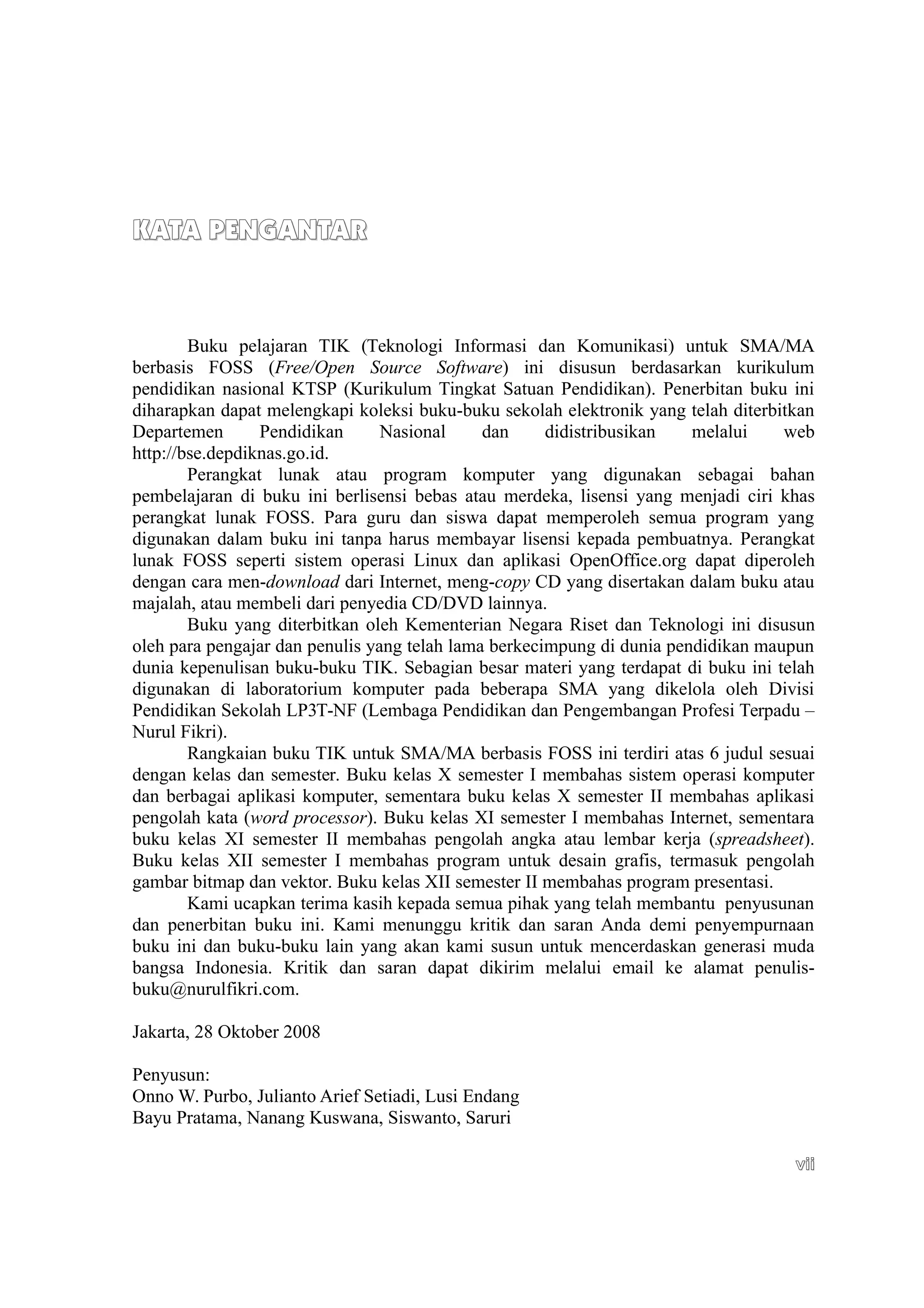 KATA PENGANTAR
KATA PENGANTAR
Buku pelajaran TIK (Teknologi Informasi dan Komunikasi) untuk SMA/MA
berbasis FOSS (Free/Open Source Software) ini disusun berdasarkan kurikulum
pendidikan nasional KTSP (Kurikulum Tingkat Satuan Pendidikan). Penerbitan buku ini
diharapkan dapat melengkapi koleksi buku-buku sekolah elektronik yang telah diterbitkan
Departemen Pendidikan Nasional dan didistribusikan melalui web
http://bse.depdiknas.go.id.
Perangkat lunak atau program komputer yang digunakan sebagai bahan
pembelajaran di buku ini berlisensi bebas atau merdeka, lisensi yang menjadi ciri khas
perangkat lunak FOSS. Para guru dan siswa dapat memperoleh semua program yang
digunakan dalam buku ini tanpa harus membayar lisensi kepada pembuatnya. Perangkat
lunak FOSS seperti sistem operasi Linux dan aplikasi OpenOffice.org dapat diperoleh
dengan cara men-download dari Internet, meng-copy CD yang disertakan dalam buku atau
majalah, atau membeli dari penyedia CD/DVD lainnya.
Buku yang diterbitkan oleh Kementerian Negara Riset dan Teknologi ini disusun
oleh para pengajar dan penulis yang telah lama berkecimpung di dunia pendidikan maupun
dunia kepenulisan buku-buku TIK. Sebagian besar materi yang terdapat di buku ini telah
digunakan di laboratorium komputer pada beberapa SMA yang dikelola oleh Divisi
Pendidikan Sekolah LP3T-NF (Lembaga Pendidikan dan Pengembangan Profesi Terpadu –
Nurul Fikri).
Rangkaian buku TIK untuk SMA/MA berbasis FOSS ini terdiri atas 6 judul sesuai
dengan kelas dan semester. Buku kelas X semester I membahas sistem operasi komputer
dan berbagai aplikasi komputer, sementara buku kelas X semester II membahas aplikasi
pengolah kata (word processor). Buku kelas XI semester I membahas Internet, sementara
buku kelas XI semester II membahas pengolah angka atau lembar kerja (spreadsheet).
Buku kelas XII semester I membahas program untuk desain grafis, termasuk pengolah
gambar bitmap dan vektor. Buku kelas XII semester II membahas program presentasi.
Kami ucapkan terima kasih kepada semua pihak yang telah membantu penyusunan
dan penerbitan buku ini. Kami menunggu kritik dan saran Anda demi penyempurnaan
buku ini dan buku-buku lain yang akan kami susun untuk mencerdaskan generasi muda
bangsa Indonesia. Kritik dan saran dapat dikirim melalui email ke alamat penulis-
buku@nurulfikri.com.
Jakarta, 28 Oktober 2008
Penyusun:
Onno W. Purbo, Julianto Arief Setiadi, Lusi Endang
Bayu Pratama, Nanang Kuswana, Siswanto, Saruri
vii
vii
 