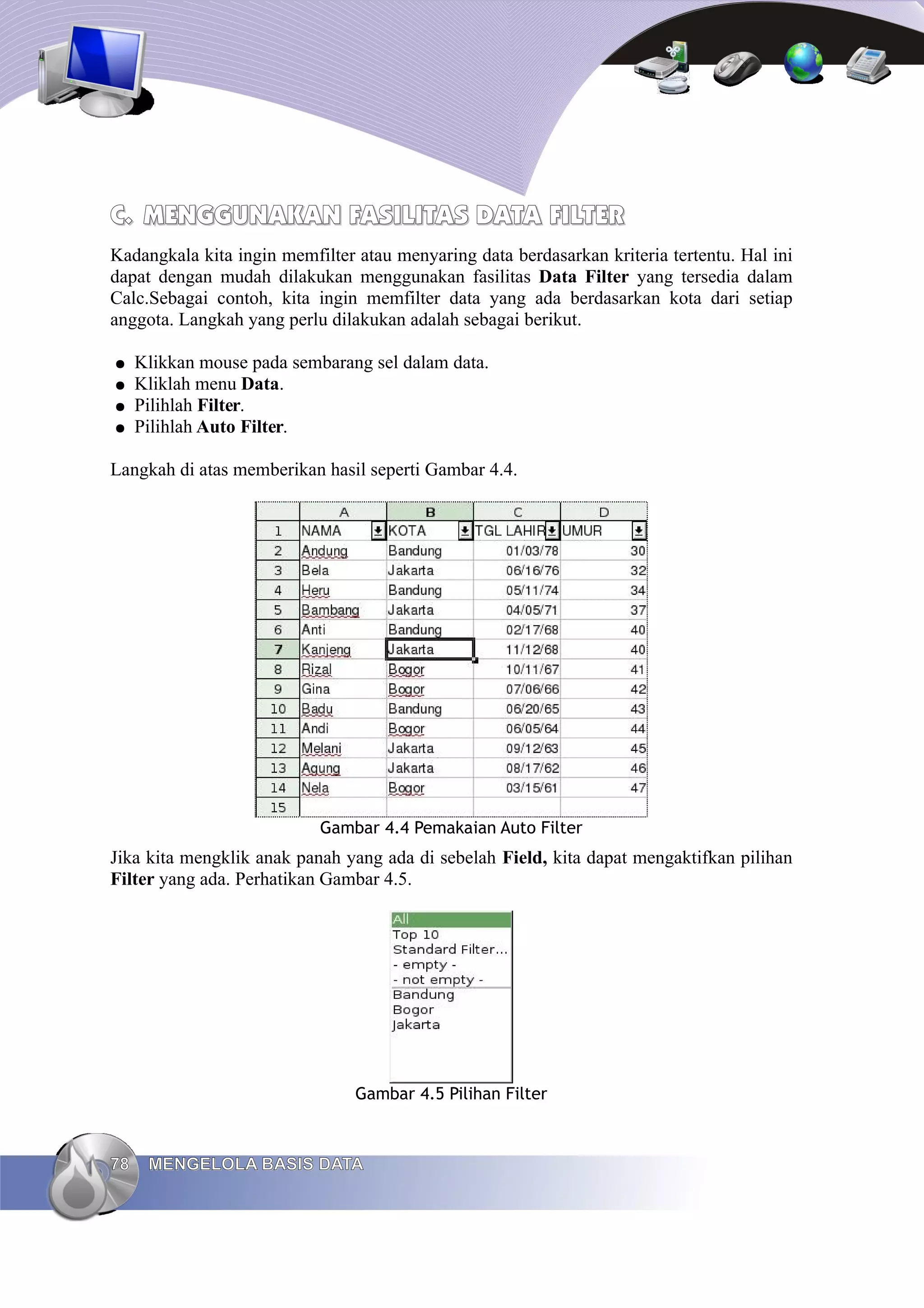 C.
C. MENGGUNAKAN FASILITAS DATA
MENGGUNAKAN FASILITAS DATA FILTER
FILTER
Kadangkala kita ingin memfilter atau menyaring data berdasarkan kriteria tertentu. Hal ini
dapat dengan mudah dilakukan menggunakan fasilitas Data Filter yang tersedia dalam
Calc.Sebagai contoh, kita ingin memfilter data yang ada berdasarkan kota dari setiap
anggota. Langkah yang perlu dilakukan adalah sebagai berikut.
● Klikkan mouse pada sembarang sel dalam data.
● Kliklah menu Data.
● Pilihlah Filter.
● Pilihlah Auto Filter.
Langkah di atas memberikan hasil seperti Gambar 4.4.
Gambar 4.4 Pemakaian Auto Filter
Jika kita mengklik anak panah yang ada di sebelah Field, kita dapat mengaktifkan pilihan
Filter yang ada. Perhatikan Gambar 4.5.
Gambar 4.5 Pilihan Filter
78
78 MENGELOLA BASIS DATA
MENGELOLA BASIS DATA
 