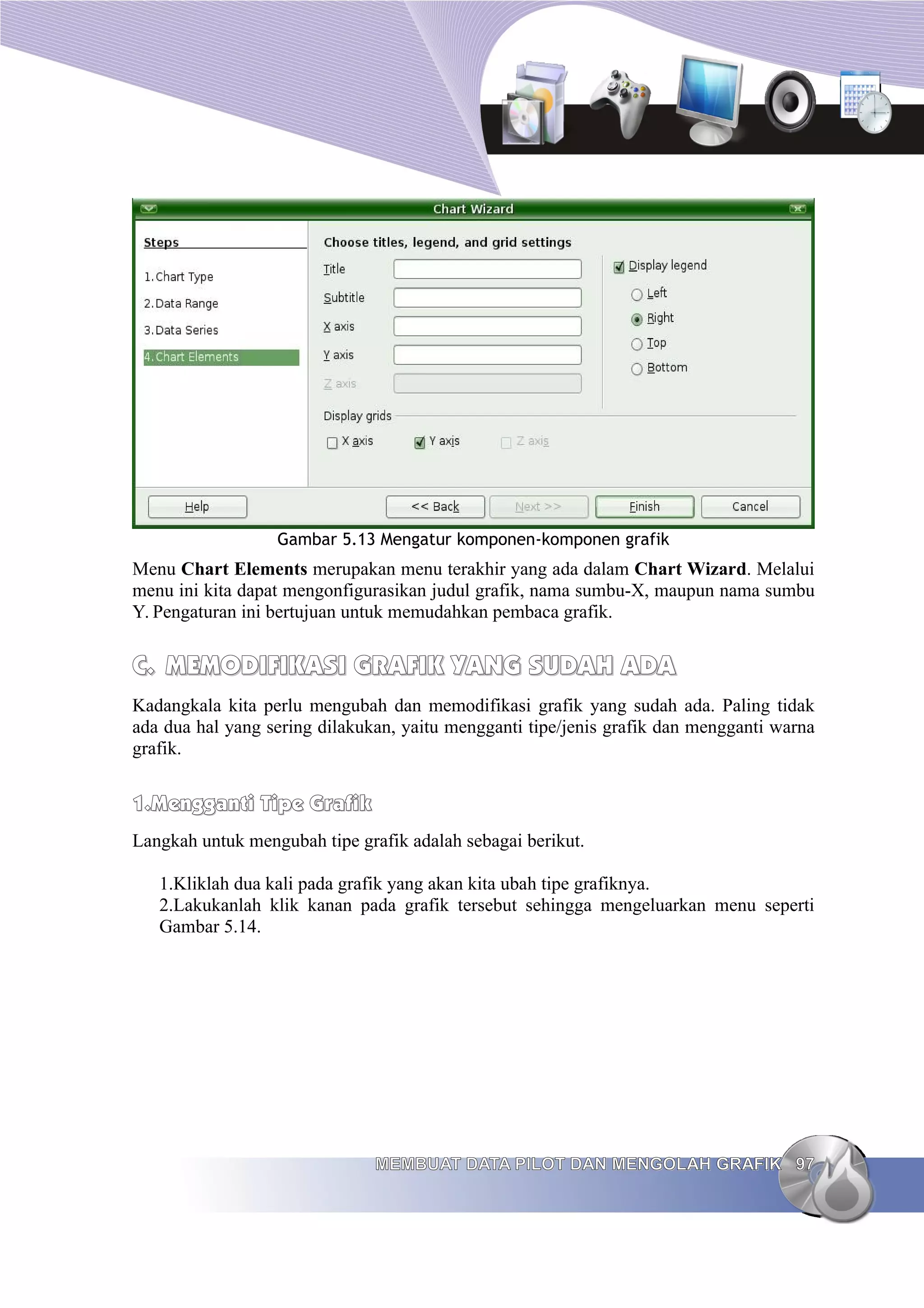 Gambar 5.13 Mengatur komponen-komponen grafik
Menu Chart Elements merupakan menu terakhir yang ada dalam Chart Wizard. Melalui
menu ini kita dapat mengonfigurasikan judul grafik, nama sumbu-X, maupun nama sumbu
Y. Pengaturan ini bertujuan untuk memudahkan pembaca grafik.
C.
C. MEMODIFIKASI
MEMODIFIKASI GRAFIK YANG SUDAH ADA
GRAFIK YANG SUDAH ADA
Kadangkala kita perlu mengubah dan memodifikasi grafik yang sudah ada. Paling tidak
ada dua hal yang sering dilakukan, yaitu mengganti tipe/jenis grafik dan mengganti warna
grafik.
1.
1.Mengganti Tipe Grafik
Mengganti Tipe Grafik
Langkah untuk mengubah tipe grafik adalah sebagai berikut.
1.Kliklah dua kali pada grafik yang akan kita ubah tipe grafiknya.
2.Lakukanlah klik kanan pada grafik tersebut sehingga mengeluarkan menu seperti
Gambar 5.14.
MEMBUAT DATA PILOT DAN MENGOLAH GRAFIK
MEMBUAT DATA PILOT DAN MENGOLAH GRAFIK 97
97
 