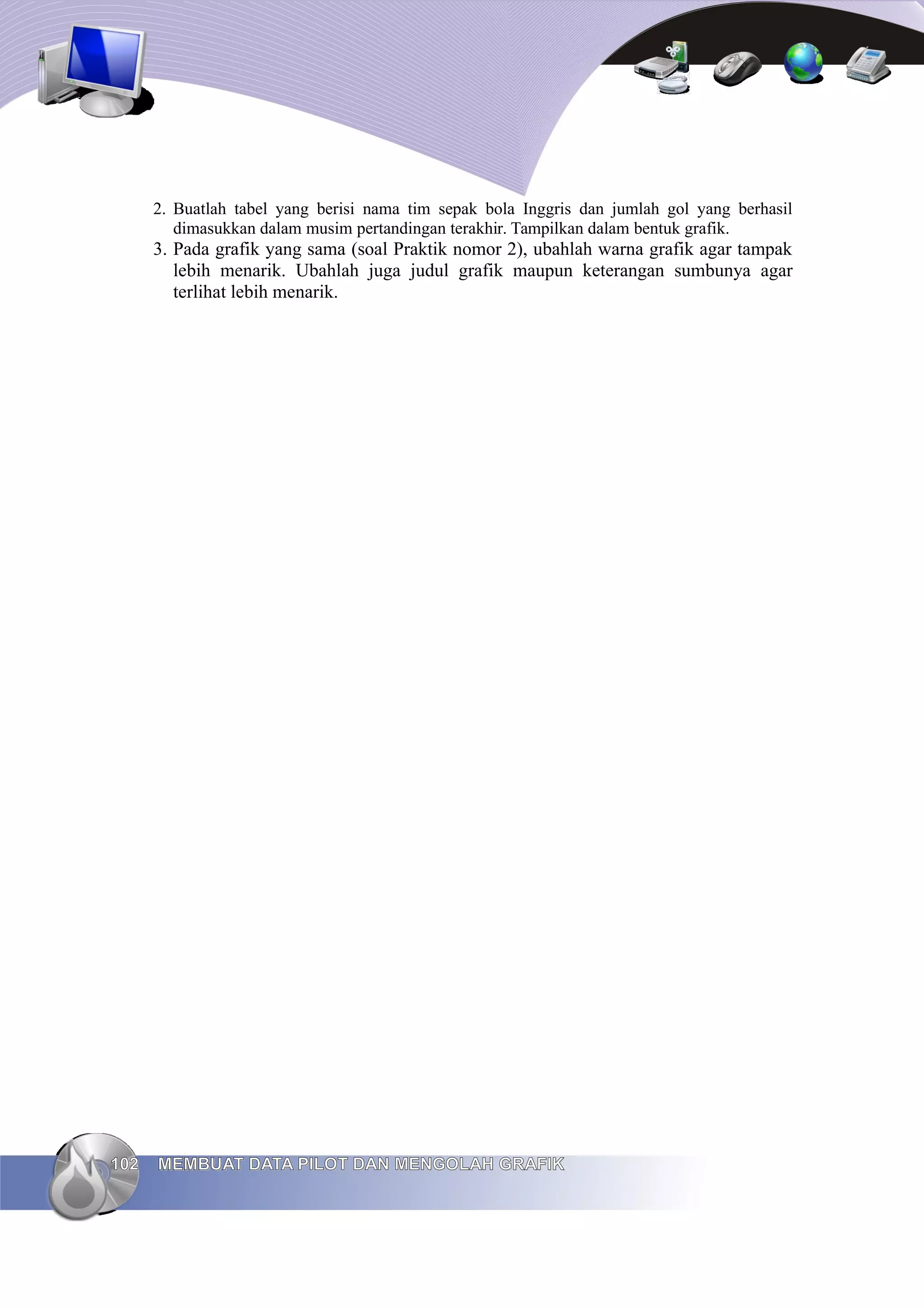 2. Buatlah tabel yang berisi nama tim sepak bola Inggris dan jumlah gol yang berhasil
dimasukkan dalam musim pertandingan terakhir. Tampilkan dalam bentuk grafik.
3. Pada grafik yang sama (soal Praktik nomor 2), ubahlah warna grafik agar tampak
lebih menarik. Ubahlah juga judul grafik maupun keterangan sumbunya agar
terlihat lebih menarik.
102
102 MEMBUAT DATA PILOT DAN MENGOLAH GRAFIK
MEMBUAT DATA PILOT DAN MENGOLAH GRAFIK
 