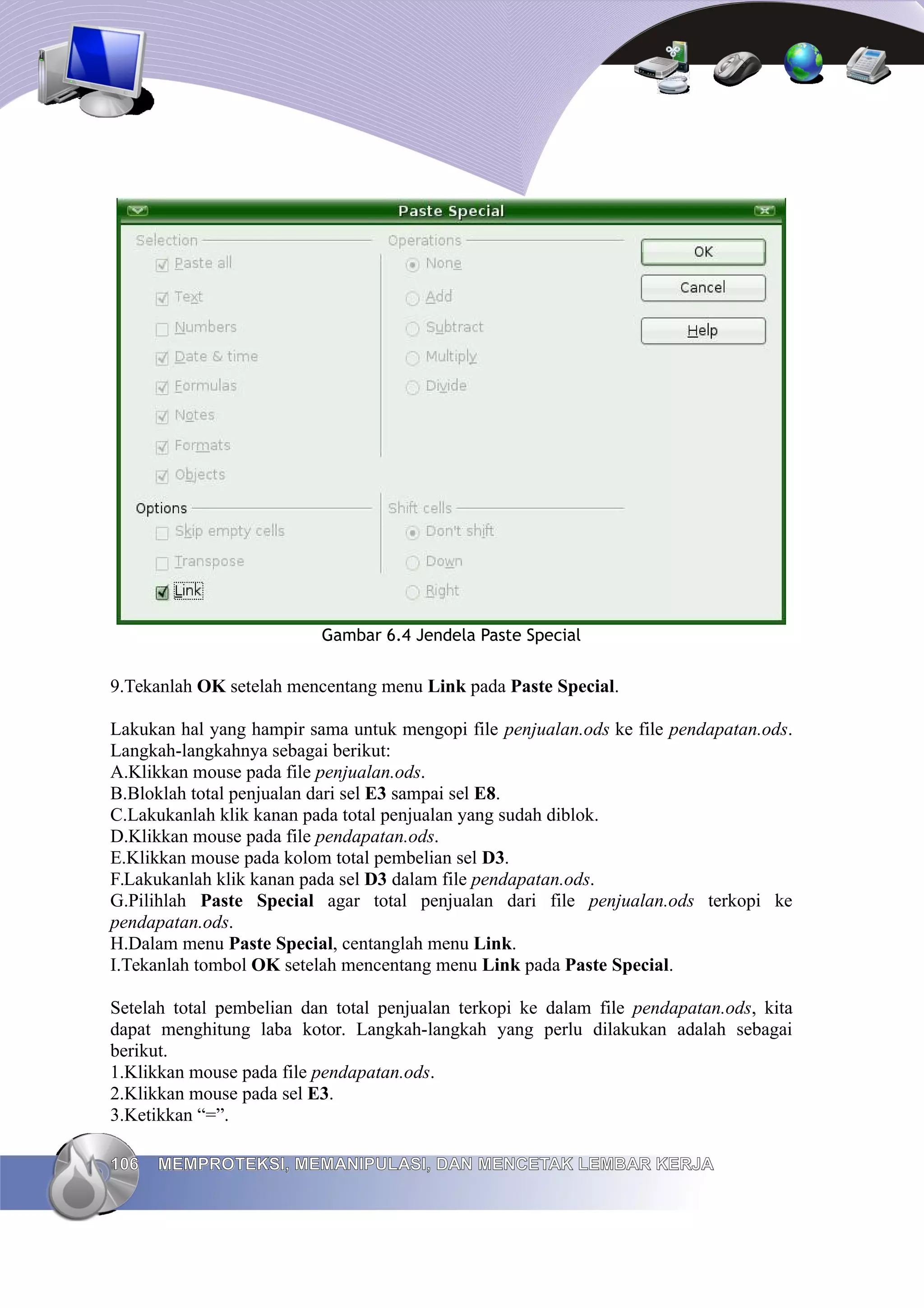 Gambar 6.4 Jendela Paste Special
9.Tekanlah OK setelah mencentang menu Link pada Paste Special.
Lakukan hal yang hampir sama untuk mengopi file penjualan.ods ke file pendapatan.ods.
Langkah-langkahnya sebagai berikut:
A.Klikkan mouse pada file penjualan.ods.
B.Bloklah total penjualan dari sel E3 sampai sel E8.
C.Lakukanlah klik kanan pada total penjualan yang sudah diblok.
D.Klikkan mouse pada file pendapatan.ods.
E.Klikkan mouse pada kolom total pembelian sel D3.
F.Lakukanlah klik kanan pada sel D3 dalam file pendapatan.ods.
G.Pilihlah Paste Special agar total penjualan dari file penjualan.ods terkopi ke
pendapatan.ods.
H.Dalam menu Paste Special, centanglah menu Link.
I.Tekanlah tombol OK setelah mencentang menu Link pada Paste Special.
Setelah total pembelian dan total penjualan terkopi ke dalam file pendapatan.ods, kita
dapat menghitung laba kotor. Langkah-langkah yang perlu dilakukan adalah sebagai
berikut.
1.Klikkan mouse pada file pendapatan.ods.
2.Klikkan mouse pada sel E3.
3.Ketikkan “=”.
106
106 MEMPROTEKSI, MEMANIPULASI, DAN MENCETAK LEMBAR KERJA
MEMPROTEKSI, MEMANIPULASI, DAN MENCETAK LEMBAR KERJA
 