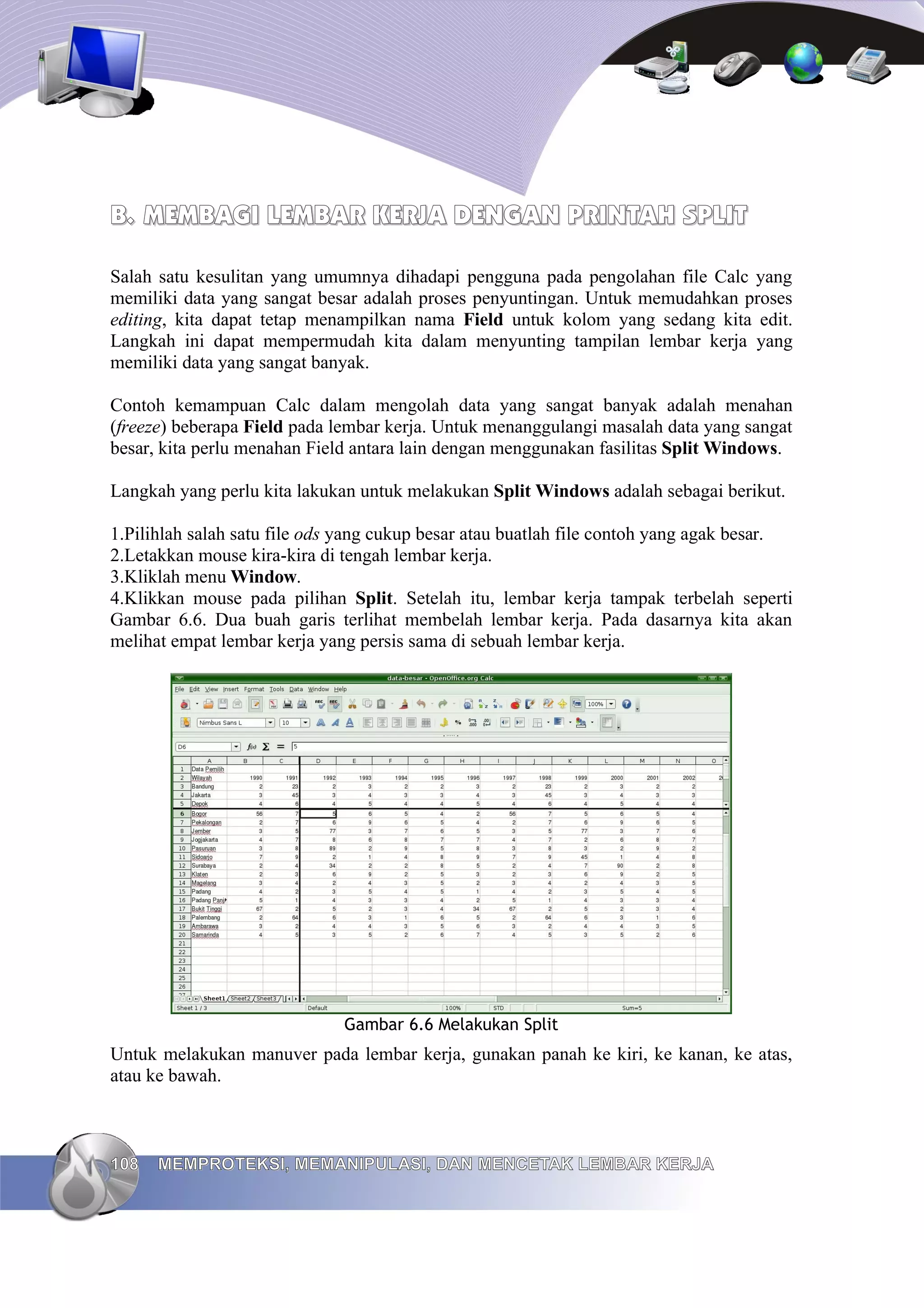B.
B. MEMBAGI LEMBAR KERJA DENGAN PRINTAH SPLIT
MEMBAGI LEMBAR KERJA DENGAN PRINTAH SPLIT
Salah satu kesulitan yang umumnya dihadapi pengguna pada pengolahan file Calc yang
memiliki data yang sangat besar adalah proses penyuntingan. Untuk memudahkan proses
editing, kita dapat tetap menampilkan nama Field untuk kolom yang sedang kita edit.
Langkah ini dapat mempermudah kita dalam menyunting tampilan lembar kerja yang
memiliki data yang sangat banyak.
Contoh kemampuan Calc dalam mengolah data yang sangat banyak adalah menahan
(freeze) beberapa Field pada lembar kerja. Untuk menanggulangi masalah data yang sangat
besar, kita perlu menahan Field antara lain dengan menggunakan fasilitas Split Windows.
Langkah yang perlu kita lakukan untuk melakukan Split Windows adalah sebagai berikut.
1.Pilihlah salah satu file ods yang cukup besar atau buatlah file contoh yang agak besar.
2.Letakkan mouse kira-kira di tengah lembar kerja.
3.Kliklah menu Window.
4.Klikkan mouse pada pilihan Split. Setelah itu, lembar kerja tampak terbelah seperti
Gambar 6.6. Dua buah garis terlihat membelah lembar kerja. Pada dasarnya kita akan
melihat empat lembar kerja yang persis sama di sebuah lembar kerja.
Gambar 6.6 Melakukan Split
Untuk melakukan manuver pada lembar kerja, gunakan panah ke kiri, ke kanan, ke atas,
atau ke bawah.
108
108 MEMPROTEKSI, MEMANIPULASI, DAN MENCETAK LEMBAR KERJA
MEMPROTEKSI, MEMANIPULASI, DAN MENCETAK LEMBAR KERJA
 