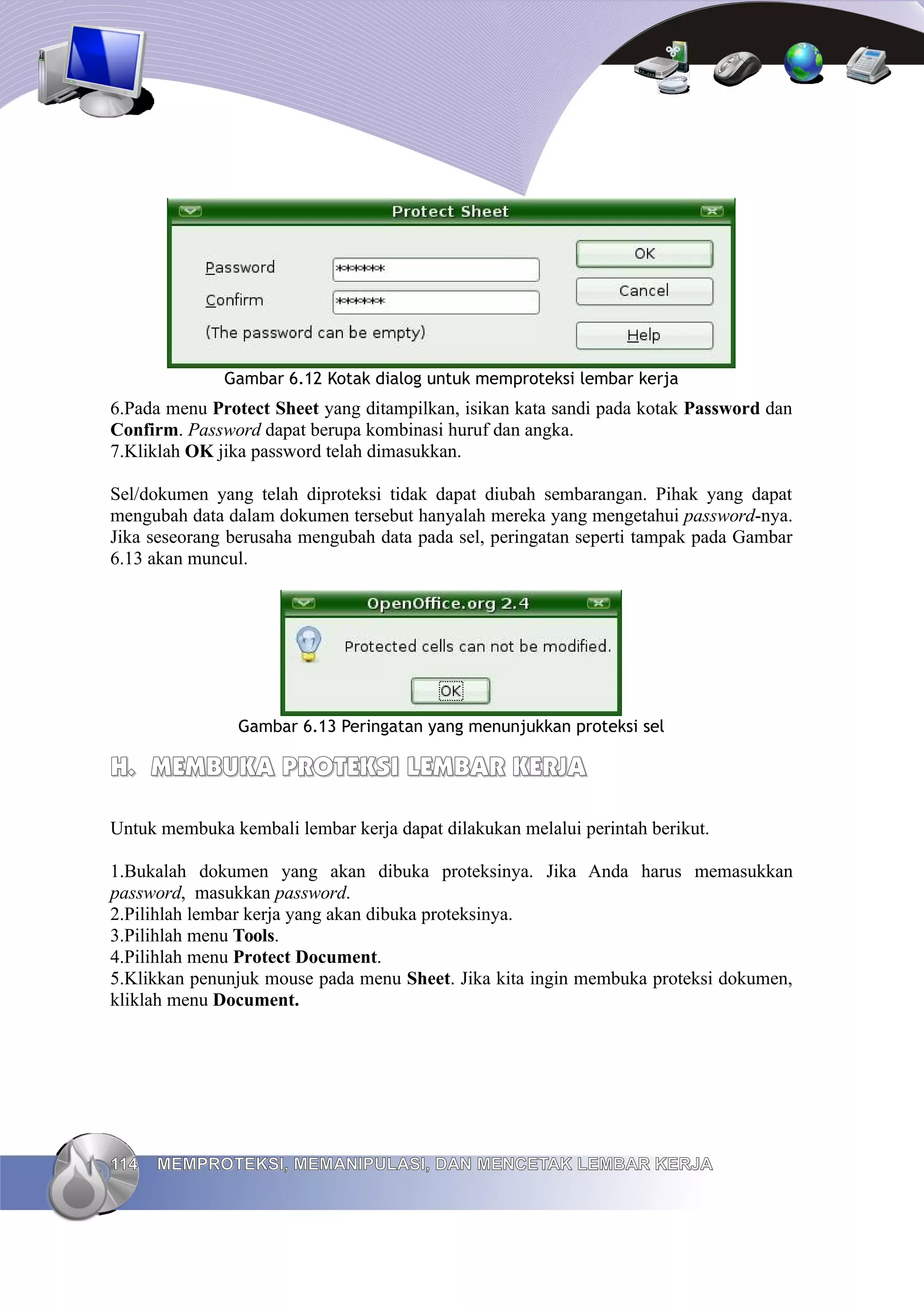 Gambar 6.12 Kotak dialog untuk memproteksi lembar kerja
6.Pada menu Protect Sheet yang ditampilkan, isikan kata sandi pada kotak Password dan
Confirm. Password dapat berupa kombinasi huruf dan angka.
7.Kliklah OK jika password telah dimasukkan.
Sel/dokumen yang telah diproteksi tidak dapat diubah sembarangan. Pihak yang dapat
mengubah data dalam dokumen tersebut hanyalah mereka yang mengetahui password-nya.
Jika seseorang berusaha mengubah data pada sel, peringatan seperti tampak pada Gambar
6.13 akan muncul.
Gambar 6.13 Peringatan yang menunjukkan proteksi sel
H.
H. MEMBUKA PROTEKSI LEMBAR KERJA
MEMBUKA PROTEKSI LEMBAR KERJA
Untuk membuka kembali lembar kerja dapat dilakukan melalui perintah berikut.
1.Bukalah dokumen yang akan dibuka proteksinya. Jika Anda harus memasukkan
password, masukkan password.
2.Pilihlah lembar kerja yang akan dibuka proteksinya.
3.Pilihlah menu Tools.
4.Pilihlah menu Protect Document.
5.Klikkan penunjuk mouse pada menu Sheet. Jika kita ingin membuka proteksi dokumen,
kliklah menu Document.
114
114 MEMPROTEKSI, MEMANIPULASI, DAN MENCETAK LEMBAR KERJA
MEMPROTEKSI, MEMANIPULASI, DAN MENCETAK LEMBAR KERJA
 