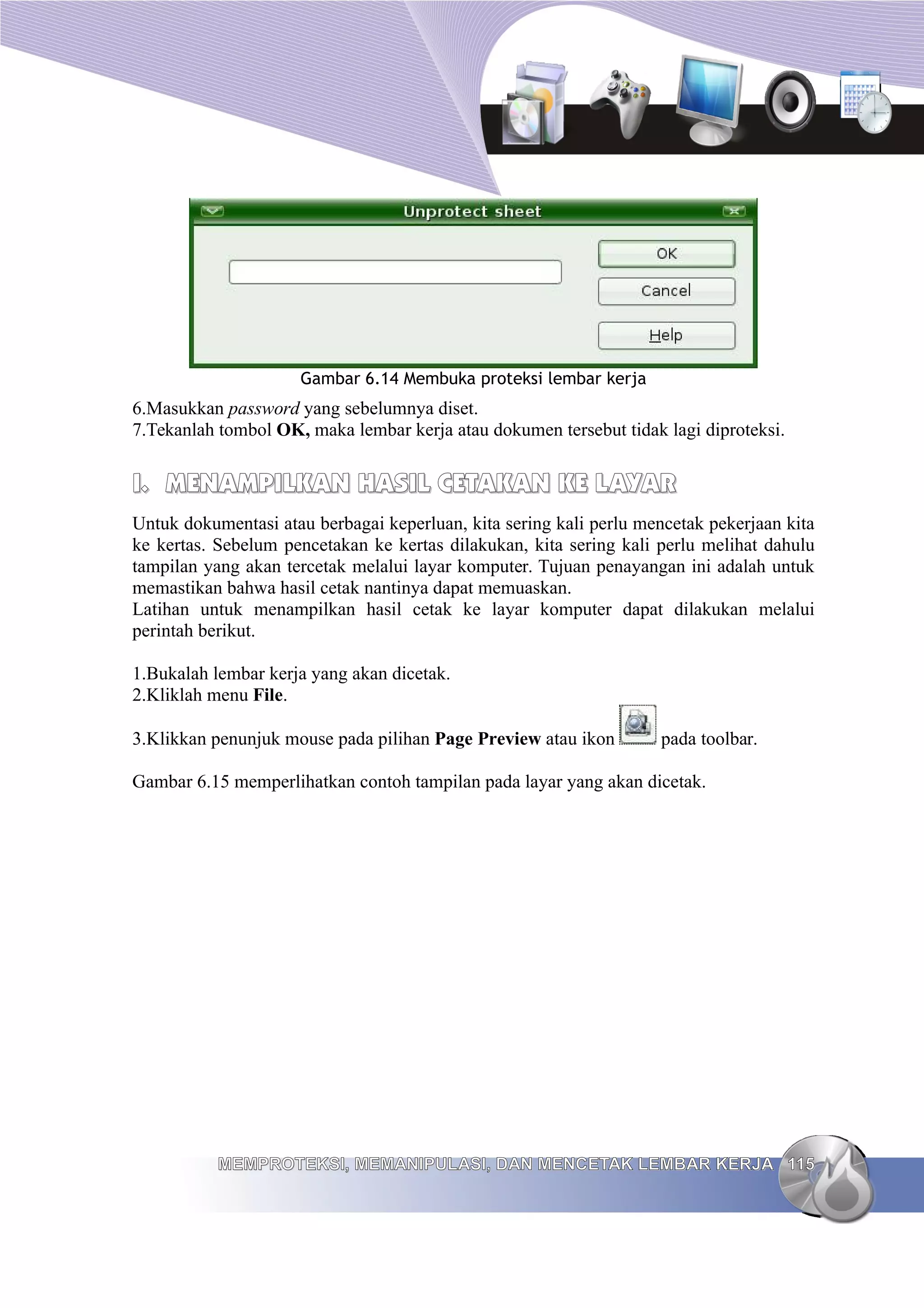 Gambar 6.14 Membuka proteksi lembar kerja
6.Masukkan password yang sebelumnya diset.
7.Tekanlah tombol OK, maka lembar kerja atau dokumen tersebut tidak lagi diproteksi.
I.
I. MENAMPILKAN HASIL CETAKAN KE LAYAR
MENAMPILKAN HASIL CETAKAN KE LAYAR
Untuk dokumentasi atau berbagai keperluan, kita sering kali perlu mencetak pekerjaan kita
ke kertas. Sebelum pencetakan ke kertas dilakukan, kita sering kali perlu melihat dahulu
tampilan yang akan tercetak melalui layar komputer. Tujuan penayangan ini adalah untuk
memastikan bahwa hasil cetak nantinya dapat memuaskan.
Latihan untuk menampilkan hasil cetak ke layar komputer dapat dilakukan melalui
perintah berikut.
1.Bukalah lembar kerja yang akan dicetak.
2.Kliklah menu File.
3.Klikkan penunjuk mouse pada pilihan Page Preview atau ikon pada toolbar.
Gambar 6.15 memperlihatkan contoh tampilan pada layar yang akan dicetak.
MEMPROTEKSI, MEMANIPULASI, DAN MENCETAK LEMBAR KERJA
MEMPROTEKSI, MEMANIPULASI, DAN MENCETAK LEMBAR KERJA 115
115
 
