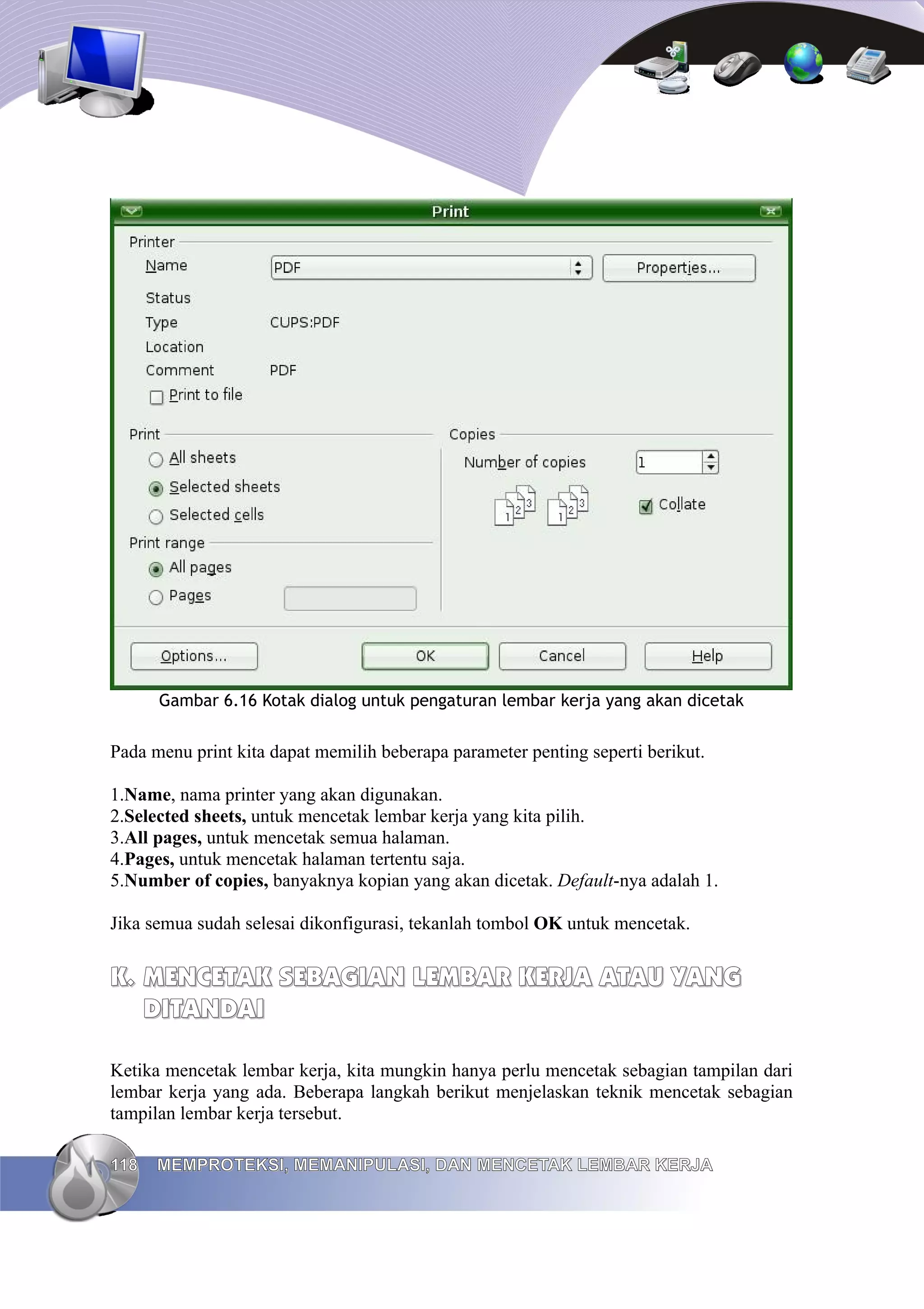 Gambar 6.16 Kotak dialog untuk pengaturan lembar kerja yang akan dicetak
Pada menu print kita dapat memilih beberapa parameter penting seperti berikut.
1.Name, nama printer yang akan digunakan.
2.Selected sheets, untuk mencetak lembar kerja yang kita pilih.
3.All pages, untuk mencetak semua halaman.
4.Pages, untuk mencetak halaman tertentu saja.
5.Number of copies, banyaknya kopian yang akan dicetak. Default-nya adalah 1.
Jika semua sudah selesai dikonfigurasi, tekanlah tombol OK untuk mencetak.
K.
K. MENCETAK SEBAGIAN LEMBAR KERJA ATAU YANG
MENCETAK SEBAGIAN LEMBAR KERJA ATAU YANG
DITANDAI
DITANDAI
Ketika mencetak lembar kerja, kita mungkin hanya perlu mencetak sebagian tampilan dari
lembar kerja yang ada. Beberapa langkah berikut menjelaskan teknik mencetak sebagian
tampilan lembar kerja tersebut.
118
118 MEMPROTEKSI, MEMANIPULASI, DAN MENCETAK LEMBAR KERJA
MEMPROTEKSI, MEMANIPULASI, DAN MENCETAK LEMBAR KERJA
 