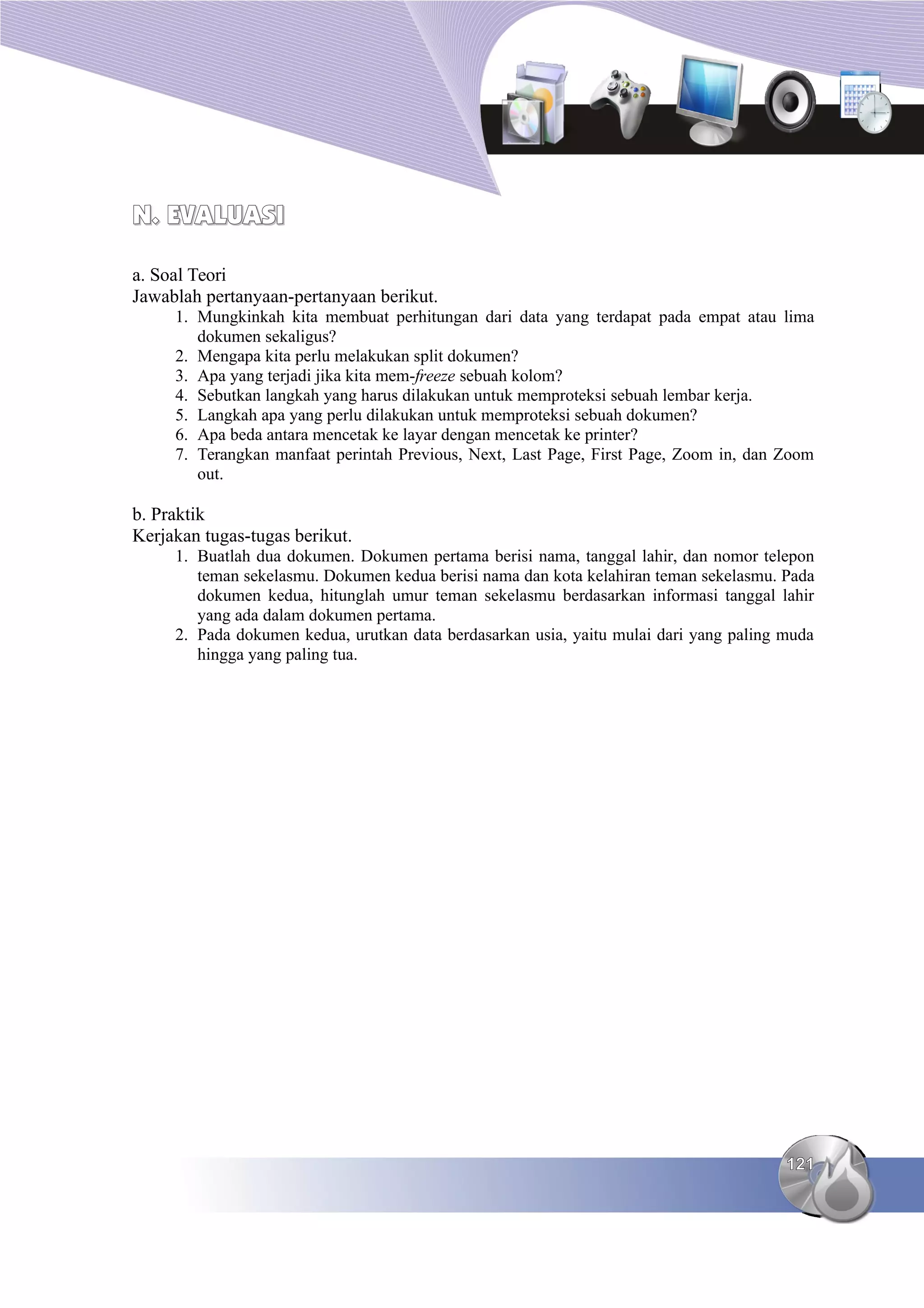 N. EVALUASI
N. EVALUASI
a. Soal Teori
Jawablah pertanyaan-pertanyaan berikut.
1. Mungkinkah kita membuat perhitungan dari data yang terdapat pada empat atau lima
dokumen sekaligus?
2. Mengapa kita perlu melakukan split dokumen?
3. Apa yang terjadi jika kita mem-freeze sebuah kolom?
4. Sebutkan langkah yang harus dilakukan untuk memproteksi sebuah lembar kerja.
5. Langkah apa yang perlu dilakukan untuk memproteksi sebuah dokumen?
6. Apa beda antara mencetak ke layar dengan mencetak ke printer?
7. Terangkan manfaat perintah Previous, Next, Last Page, First Page, Zoom in, dan Zoom
out.
b. Praktik
Kerjakan tugas-tugas berikut.
1. Buatlah dua dokumen. Dokumen pertama berisi nama, tanggal lahir, dan nomor telepon
teman sekelasmu. Dokumen kedua berisi nama dan kota kelahiran teman sekelasmu. Pada
dokumen kedua, hitunglah umur teman sekelasmu berdasarkan informasi tanggal lahir
yang ada dalam dokumen pertama.
2. Pada dokumen kedua, urutkan data berdasarkan usia, yaitu mulai dari yang paling muda
hingga yang paling tua.
121
121
 