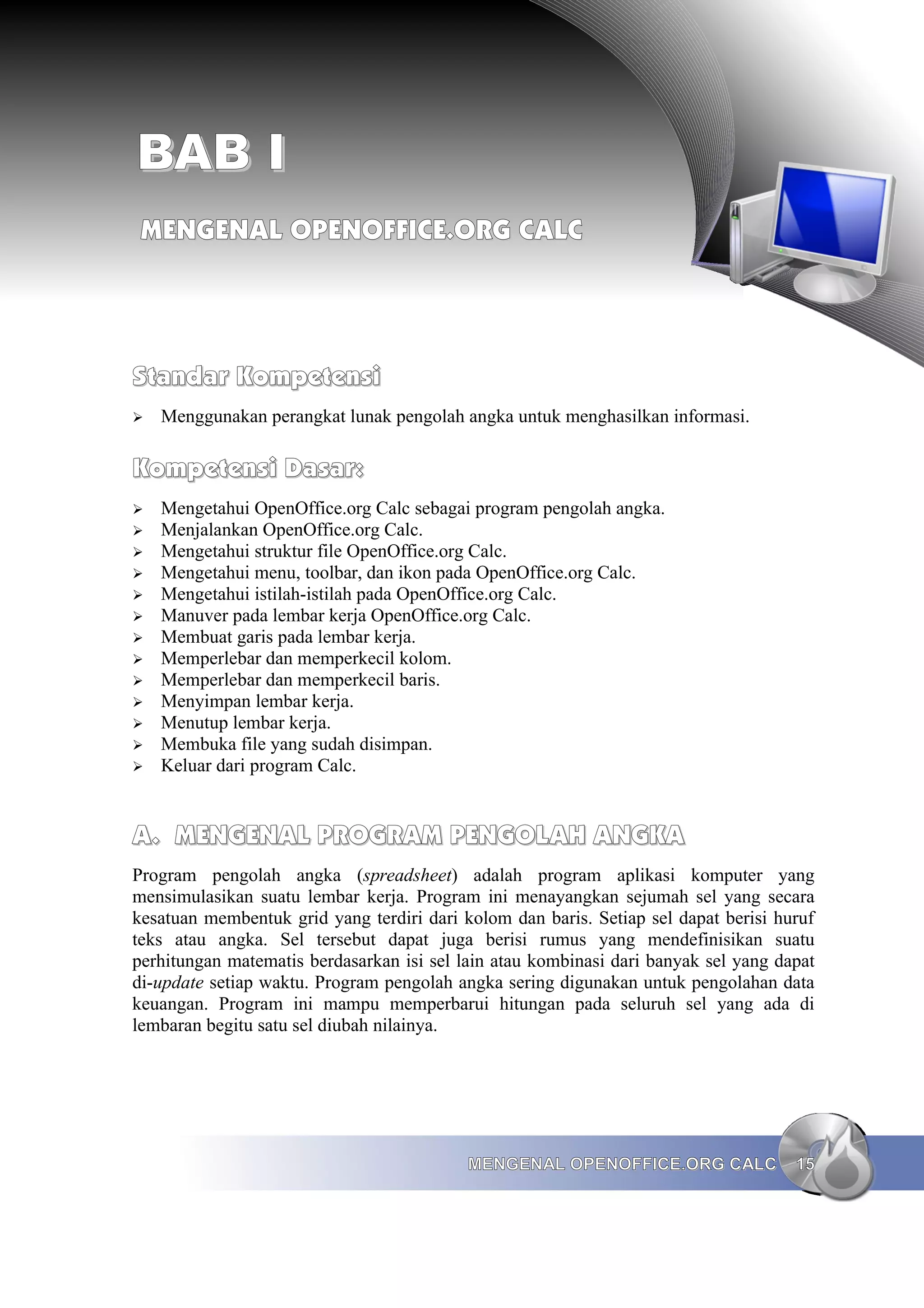 BAB I
BAB I
MENGENAL OPENOFFICE.ORG CALC
MENGENAL OPENOFFICE.ORG CALC
Standar Kompetensi
Standar Kompetensi
➢ Menggunakan perangkat lunak pengolah angka untuk menghasilkan informasi.
Kompetensi Dasar:
Kompetensi Dasar:
➢ Mengetahui OpenOffice.org Calc sebagai program pengolah angka.
➢ Menjalankan OpenOffice.org Calc.
➢ Mengetahui struktur file OpenOffice.org Calc.
➢ Mengetahui menu, toolbar, dan ikon pada OpenOffice.org Calc.
➢ Mengetahui istilah-istilah pada OpenOffice.org Calc.
➢ Manuver pada lembar kerja OpenOffice.org Calc.
➢ Membuat garis pada lembar kerja.
➢ Memperlebar dan memperkecil kolom.
➢ Memperlebar dan memperkecil baris.
➢ Menyimpan lembar kerja.
➢ Menutup lembar kerja.
➢ Membuka file yang sudah disimpan.
➢ Keluar dari program Calc.
A.
A. MENGENAL PROGRAM PENGOLAH ANGKA
MENGENAL PROGRAM PENGOLAH ANGKA
Program pengolah angka (spreadsheet) adalah program aplikasi komputer yang
mensimulasikan suatu lembar kerja. Program ini menayangkan sejumah sel yang secara
kesatuan membentuk grid yang terdiri dari kolom dan baris. Setiap sel dapat berisi huruf
teks atau angka. Sel tersebut dapat juga berisi rumus yang mendefinisikan suatu
perhitungan matematis berdasarkan isi sel lain atau kombinasi dari banyak sel yang dapat
di-update setiap waktu. Program pengolah angka sering digunakan untuk pengolahan data
keuangan. Program ini mampu memperbarui hitungan pada seluruh sel yang ada di
lembaran begitu satu sel diubah nilainya.
MENGENAL OPENOFFICE.ORG CALC
MENGENAL OPENOFFICE.ORG CALC 15
15
 
