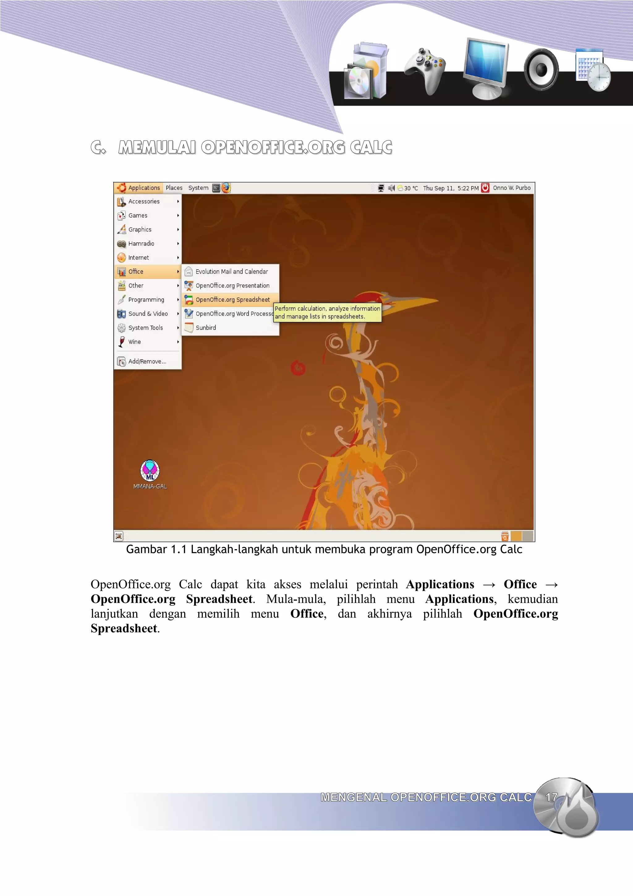 C.
C. MEMULAI
MEMULAI OPENOFFICE
OPENOFFICE.ORG CALC
.ORG CALC
Gambar 1.1 Langkah-langkah untuk membuka program OpenOffice.org Calc
OpenOffice.org Calc dapat kita akses melalui perintah Applications → Office →
OpenOffice.org Spreadsheet. Mula-mula, pilihlah menu Applications, kemudian
lanjutkan dengan memilih menu Office, dan akhirnya pilihlah OpenOffice.org
Spreadsheet.
MENGENAL OPENOFFICE.ORG CALC
MENGENAL OPENOFFICE.ORG CALC 17
17
 