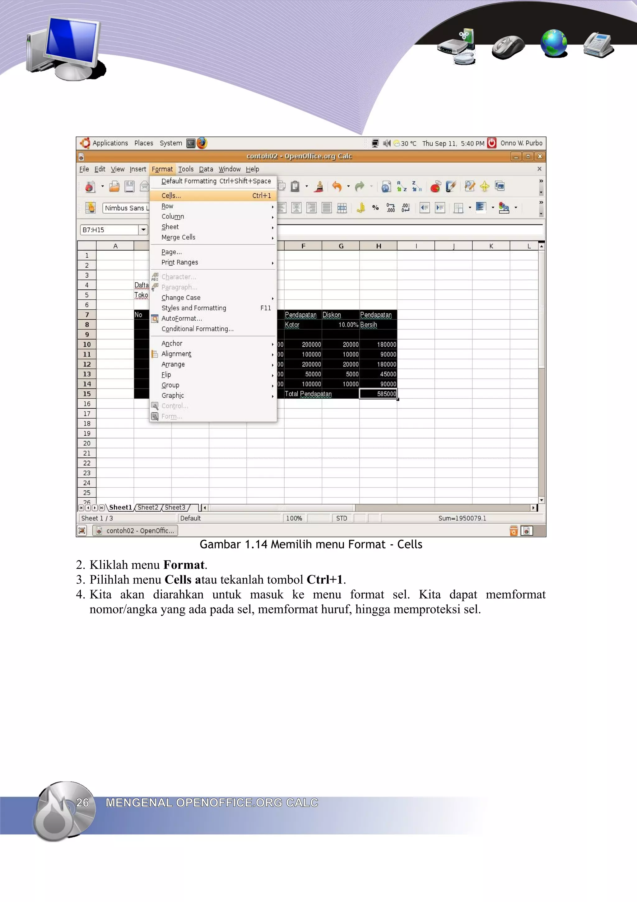Gambar 1.14 Memilih menu Format - Cells
2. Kliklah menu Format.
3. Pilihlah menu Cells atau tekanlah tombol Ctrl+1.
4. Kita akan diarahkan untuk masuk ke menu format sel. Kita dapat memformat
nomor/angka yang ada pada sel, memformat huruf, hingga memproteksi sel.
26
26 MENGENAL OPENOFFICE.ORG CALC
MENGENAL OPENOFFICE.ORG CALC
 
