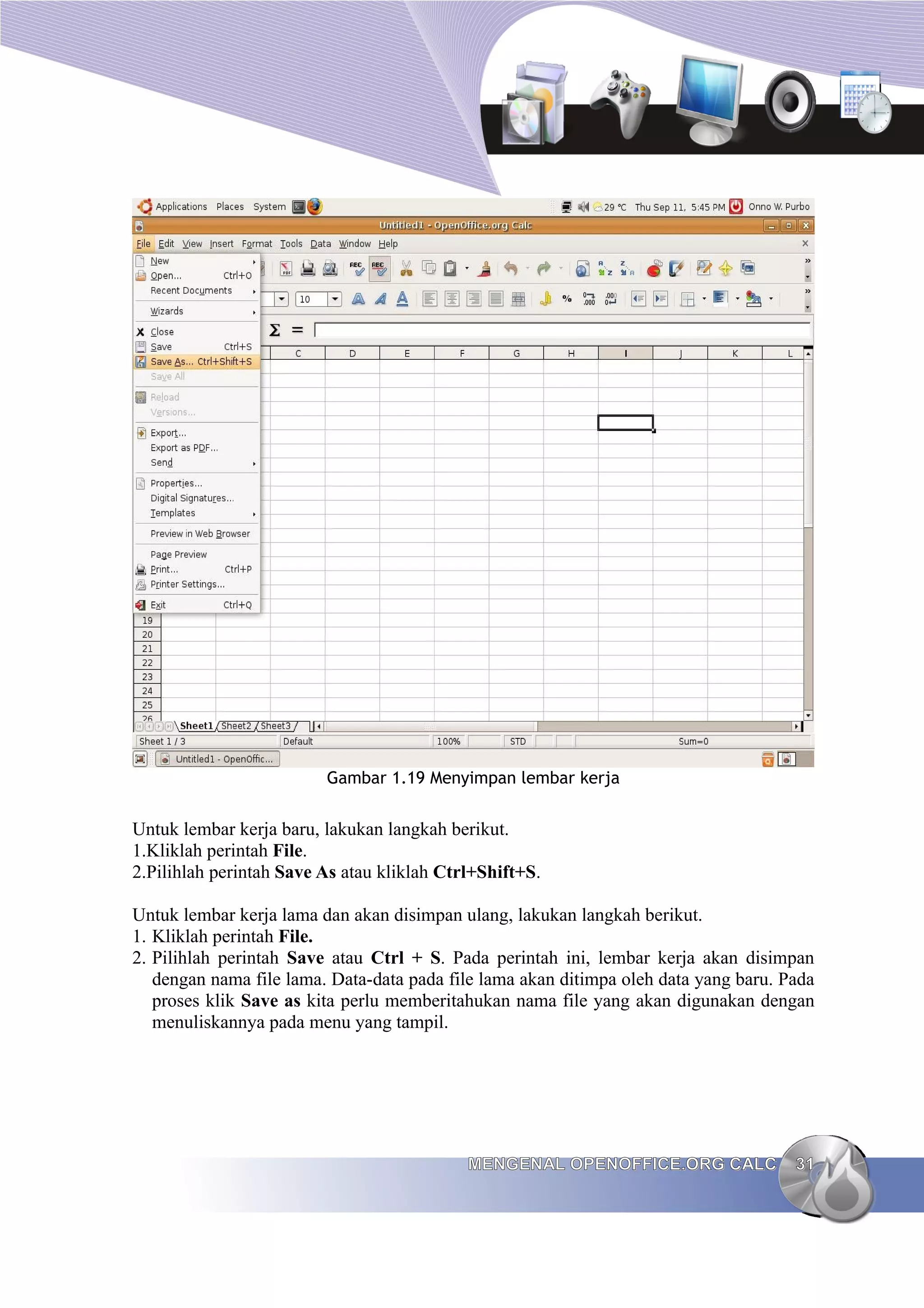 Gambar 1.19 Menyimpan lembar kerja
Untuk lembar kerja baru, lakukan langkah berikut.
1.Kliklah perintah File.
2.Pilihlah perintah Save As atau kliklah Ctrl+Shift+S.
Untuk lembar kerja lama dan akan disimpan ulang, lakukan langkah berikut.
1. Kliklah perintah File.
2. Pilihlah perintah Save atau Ctrl + S. Pada perintah ini, lembar kerja akan disimpan
dengan nama file lama. Data-data pada file lama akan ditimpa oleh data yang baru. Pada
proses klik Save as kita perlu memberitahukan nama file yang akan digunakan dengan
menuliskannya pada menu yang tampil.
MENGENAL OPENOFFICE.ORG CALC
MENGENAL OPENOFFICE.ORG CALC 31
31
 