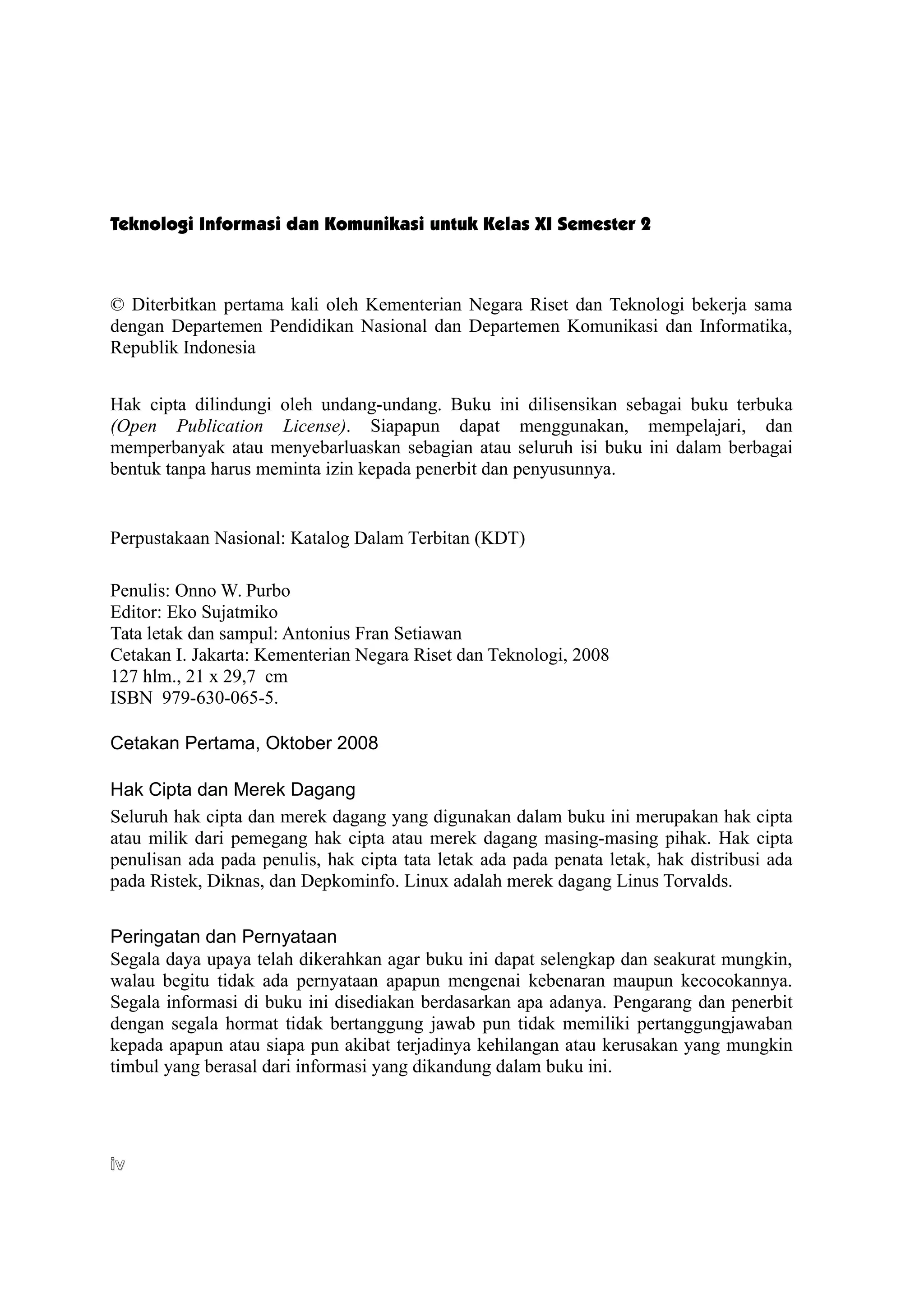 Teknologi Informasi dan Komunikasi untuk Kelas XI Semester 2
© Diterbitkan pertama kali oleh Kementerian Negara Riset dan Teknologi bekerja sama
dengan Departemen Pendidikan Nasional dan Departemen Komunikasi dan Informatika,
Republik Indonesia
Hak cipta dilindungi oleh undang-undang. Buku ini dilisensikan sebagai buku terbuka
(Open Publication License). Siapapun dapat menggunakan, mempelajari, dan
memperbanyak atau menyebarluaskan sebagian atau seluruh isi buku ini dalam berbagai
bentuk tanpa harus meminta izin kepada penerbit dan penyusunnya.
Perpustakaan Nasional: Katalog Dalam Terbitan (KDT)
Penulis: Onno W. Purbo
Editor: Eko Sujatmiko
Tata letak dan sampul: Antonius Fran Setiawan
Cetakan I. Jakarta: Kementerian Negara Riset dan Teknologi, 2008
127 hlm., 21 x 29,7 cm
ISBN 979-630-065-5.
Cetakan Pertama, Oktober 2008
Hak Cipta dan Merek Dagang
Seluruh hak cipta dan merek dagang yang digunakan dalam buku ini merupakan hak cipta
atau milik dari pemegang hak cipta atau merek dagang masing-masing pihak. Hak cipta
penulisan ada pada penulis, hak cipta tata letak ada pada penata letak, hak distribusi ada
pada Ristek, Diknas, dan Depkominfo. Linux adalah merek dagang Linus Torvalds.
Peringatan dan Pernyataan
Segala daya upaya telah dikerahkan agar buku ini dapat selengkap dan seakurat mungkin,
walau begitu tidak ada pernyataan apapun mengenai kebenaran maupun kecocokannya.
Segala informasi di buku ini disediakan berdasarkan apa adanya. Pengarang dan penerbit
dengan segala hormat tidak bertanggung jawab pun tidak memiliki pertanggungjawaban
kepada apapun atau siapa pun akibat terjadinya kehilangan atau kerusakan yang mungkin
timbul yang berasal dari informasi yang dikandung dalam buku ini.
iv
iv
 