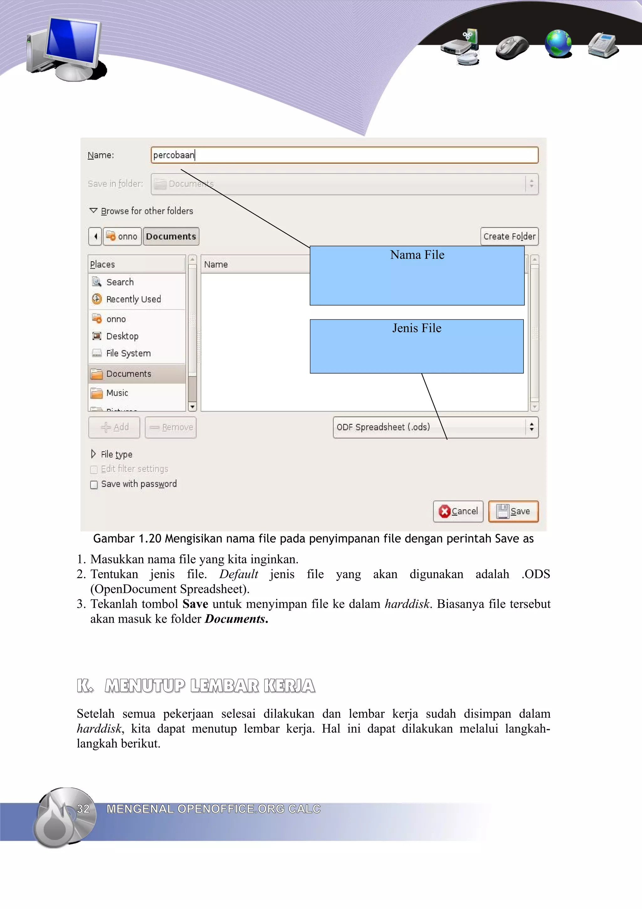 Gambar 1.20 Mengisikan nama file pada penyimpanan file dengan perintah Save as
1. Masukkan nama file yang kita inginkan.
2. Tentukan jenis file. Default jenis file yang akan digunakan adalah .ODS
(OpenDocument Spreadsheet).
3. Tekanlah tombol Save untuk menyimpan file ke dalam harddisk. Biasanya file tersebut
akan masuk ke folder Documents.
K.
K. MENUTUP
MENUTUP LEMBAR
LEMBAR KERJA
KERJA
Setelah semua pekerjaan selesai dilakukan dan lembar kerja sudah disimpan dalam
harddisk, kita dapat menutup lembar kerja. Hal ini dapat dilakukan melalui langkah-
langkah berikut.
32
32 MENGENAL OPENOFFICE.ORG CALC
MENGENAL OPENOFFICE.ORG CALC
Nama File
Jenis File
 