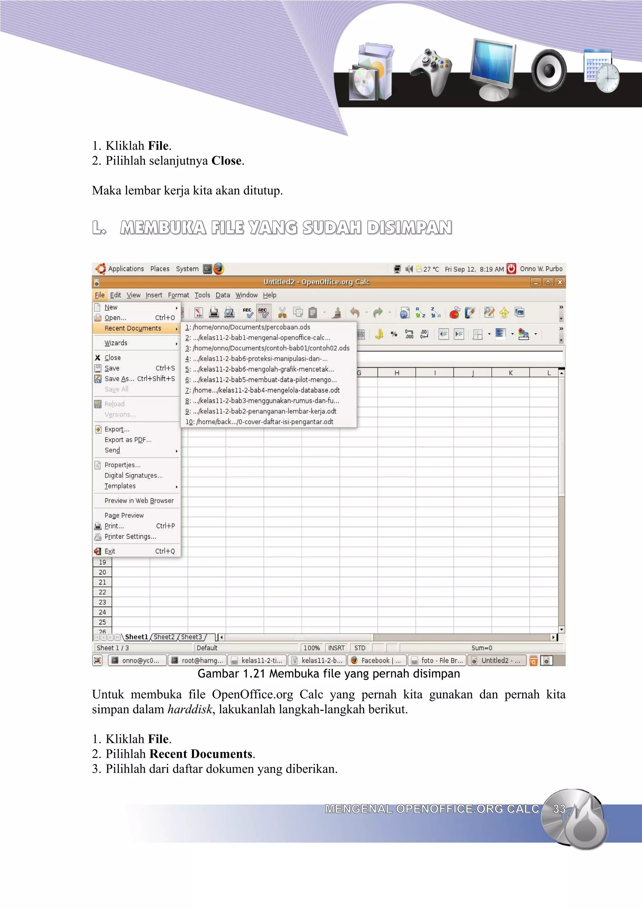 1. Kliklah File.
2. Pilihlah selanjutnya Close.
Maka lembar kerja kita akan ditutup.
L.
L. MEMBUKA FILE YANG SUDAH DISIMPAN
MEMBUKA FILE YANG SUDAH DISIMPAN
Gambar 1.21 Membuka file yang pernah disimpan
Untuk membuka file OpenOffice.org Calc yang pernah kita gunakan dan pernah kita
simpan dalam harddisk, lakukanlah langkah-langkah berikut.
1. Kliklah File.
2. Pilihlah Recent Documents.
3. Pilihlah dari daftar dokumen yang diberikan.
MENGENAL OPENOFFICE.ORG CALC
MENGENAL OPENOFFICE.ORG CALC 33
33
 