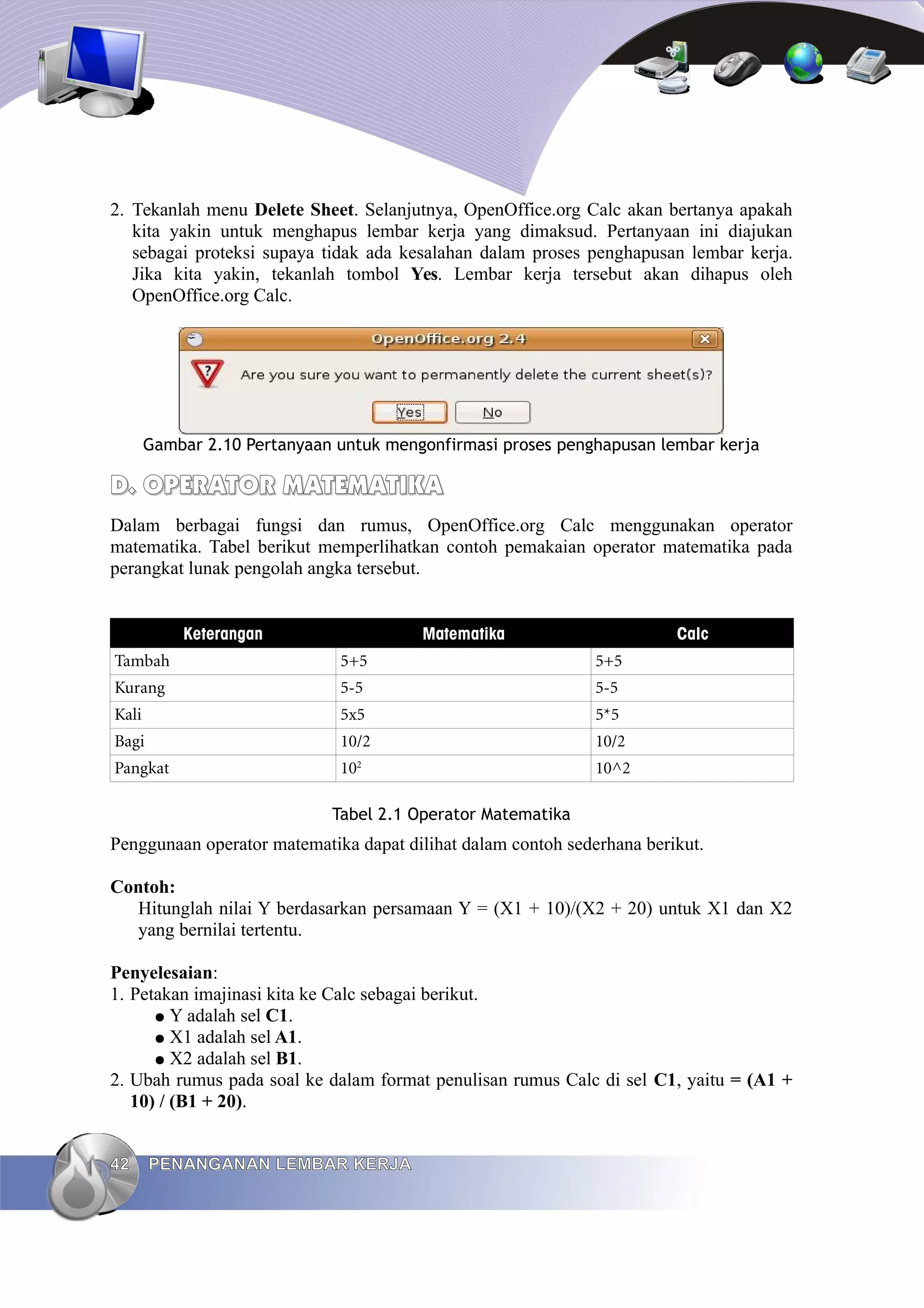 2. Tekanlah menu Delete Sheet. Selanjutnya, OpenOffice.org Calc akan bertanya apakah
kita yakin untuk menghapus lembar kerja yang dimaksud. Pertanyaan ini diajukan
sebagai proteksi supaya tidak ada kesalahan dalam proses penghapusan lembar kerja.
Jika kita yakin, tekanlah tombol Yes. Lembar kerja tersebut akan dihapus oleh
OpenOffice.org Calc.
Gambar 2.10 Pertanyaan untuk mengonfirmasi proses penghapusan lembar kerja
D.
D. OPERATOR
OPERATOR MATEMATIKA
MATEMATIKA
Dalam berbagai fungsi dan rumus, OpenOffice.org Calc menggunakan operator
matematika. Tabel berikut memperlihatkan contoh pemakaian operator matematika pada
perangkat lunak pengolah angka tersebut.
Keterangan Matematika Calc
Tambah 5+5 5+5
Kurang 5-5 5-5
Kali 5x5 5*5
Bagi 10/2 10/2
Pangkat 102
10^2
Tabel 2.1 Operator Matematika
Penggunaan operator matematika dapat dilihat dalam contoh sederhana berikut.
Contoh:
Hitunglah nilai Y berdasarkan persamaan Y = (X1 + 10)/(X2 + 20) untuk X1 dan X2
yang bernilai tertentu.
Penyelesaian:
1. Petakan imajinasi kita ke Calc sebagai berikut.
● Y adalah sel C1.
● X1 adalah sel A1.
● X2 adalah sel B1.
2. Ubah rumus pada soal ke dalam format penulisan rumus Calc di sel C1, yaitu = (A1 +
10) / (B1 + 20).
42
42 PENANGANAN LEMBAR KERJA
PENANGANAN LEMBAR KERJA
 