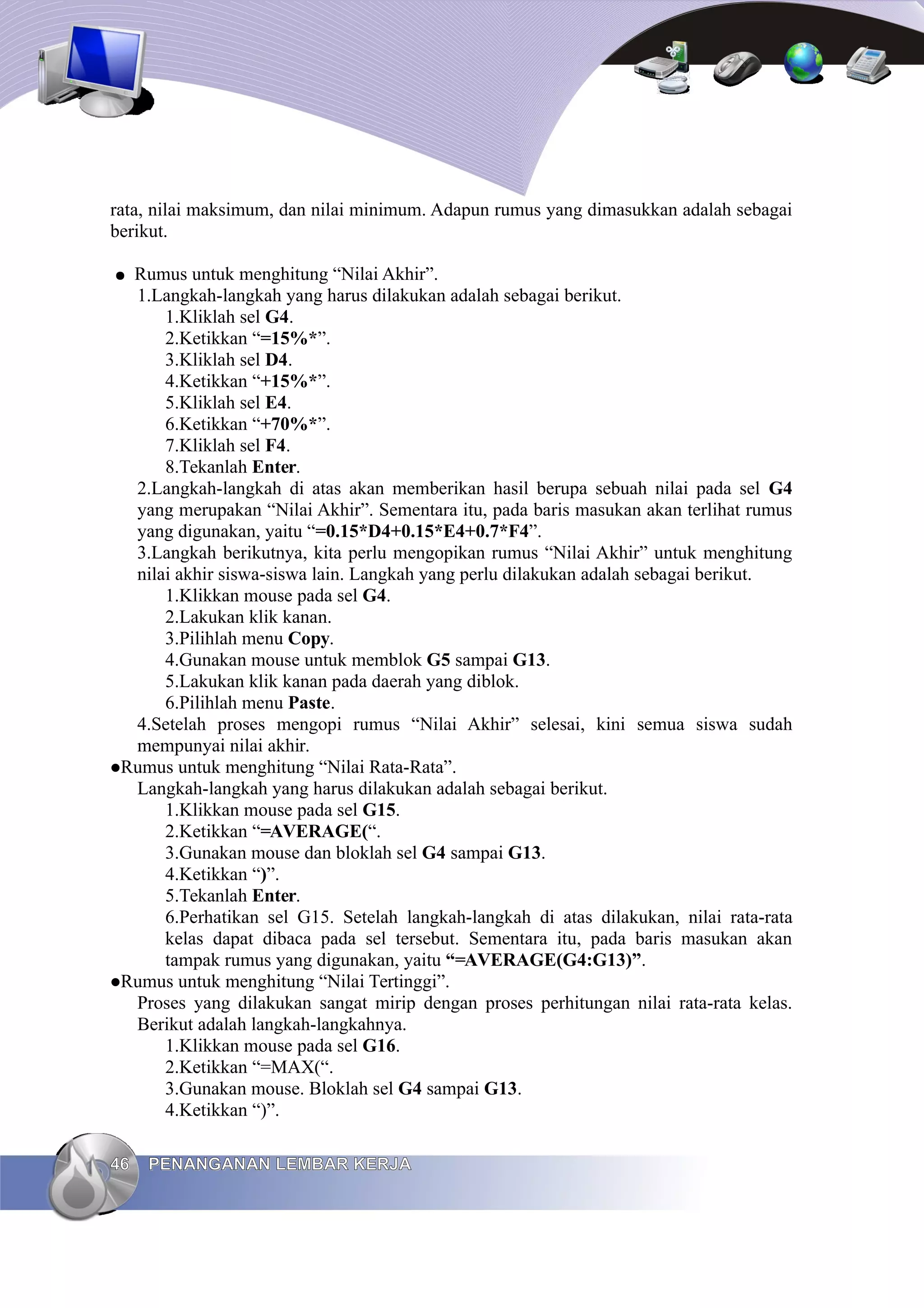 rata, nilai maksimum, dan nilai minimum. Adapun rumus yang dimasukkan adalah sebagai
berikut.
● Rumus untuk menghitung “Nilai Akhir”.
1.Langkah-langkah yang harus dilakukan adalah sebagai berikut.
1.Kliklah sel G4.
2.Ketikkan “=15%*”.
3.Kliklah sel D4.
4.Ketikkan “+15%*”.
5.Kliklah sel E4.
6.Ketikkan “+70%*”.
7.Kliklah sel F4.
8.Tekanlah Enter.
2.Langkah-langkah di atas akan memberikan hasil berupa sebuah nilai pada sel G4
yang merupakan “Nilai Akhir”. Sementara itu, pada baris masukan akan terlihat rumus
yang digunakan, yaitu “=0.15*D4+0.15*E4+0.7*F4”.
3.Langkah berikutnya, kita perlu mengopikan rumus “Nilai Akhir” untuk menghitung
nilai akhir siswa-siswa lain. Langkah yang perlu dilakukan adalah sebagai berikut.
1.Klikkan mouse pada sel G4.
2.Lakukan klik kanan.
3.Pilihlah menu Copy.
4.Gunakan mouse untuk memblok G5 sampai G13.
5.Lakukan klik kanan pada daerah yang diblok.
6.Pilihlah menu Paste.
4.Setelah proses mengopi rumus “Nilai Akhir” selesai, kini semua siswa sudah
mempunyai nilai akhir.
Rumus untuk menghitung “Nilai Rata-Rata”.
Langkah-langkah yang harus dilakukan adalah sebagai berikut.
1.Klikkan mouse pada sel G15.
2.Ketikkan “=AVERAGE(“.
3.Gunakan mouse dan bloklah sel G4 sampai G13.
4.Ketikkan “)”.
5.Tekanlah Enter.
6.Perhatikan sel G15. Setelah langkah-langkah di atas dilakukan, nilai rata-rata
kelas dapat dibaca pada sel tersebut. Sementara itu, pada baris masukan akan
tampak rumus yang digunakan, yaitu “=AVERAGE(G4:G13)”.
Rumus untuk menghitung “Nilai Tertinggi”.
Proses yang dilakukan sangat mirip dengan proses perhitungan nilai rata-rata kelas.
Berikut adalah langkah-langkahnya.
1.Klikkan mouse pada sel G16.
2.Ketikkan “=MAX(“.
3.Gunakan mouse. Bloklah sel G4 sampai G13.
4.Ketikkan “)”.
46
46 PENANGANAN LEMBAR KERJA
PENANGANAN LEMBAR KERJA
 