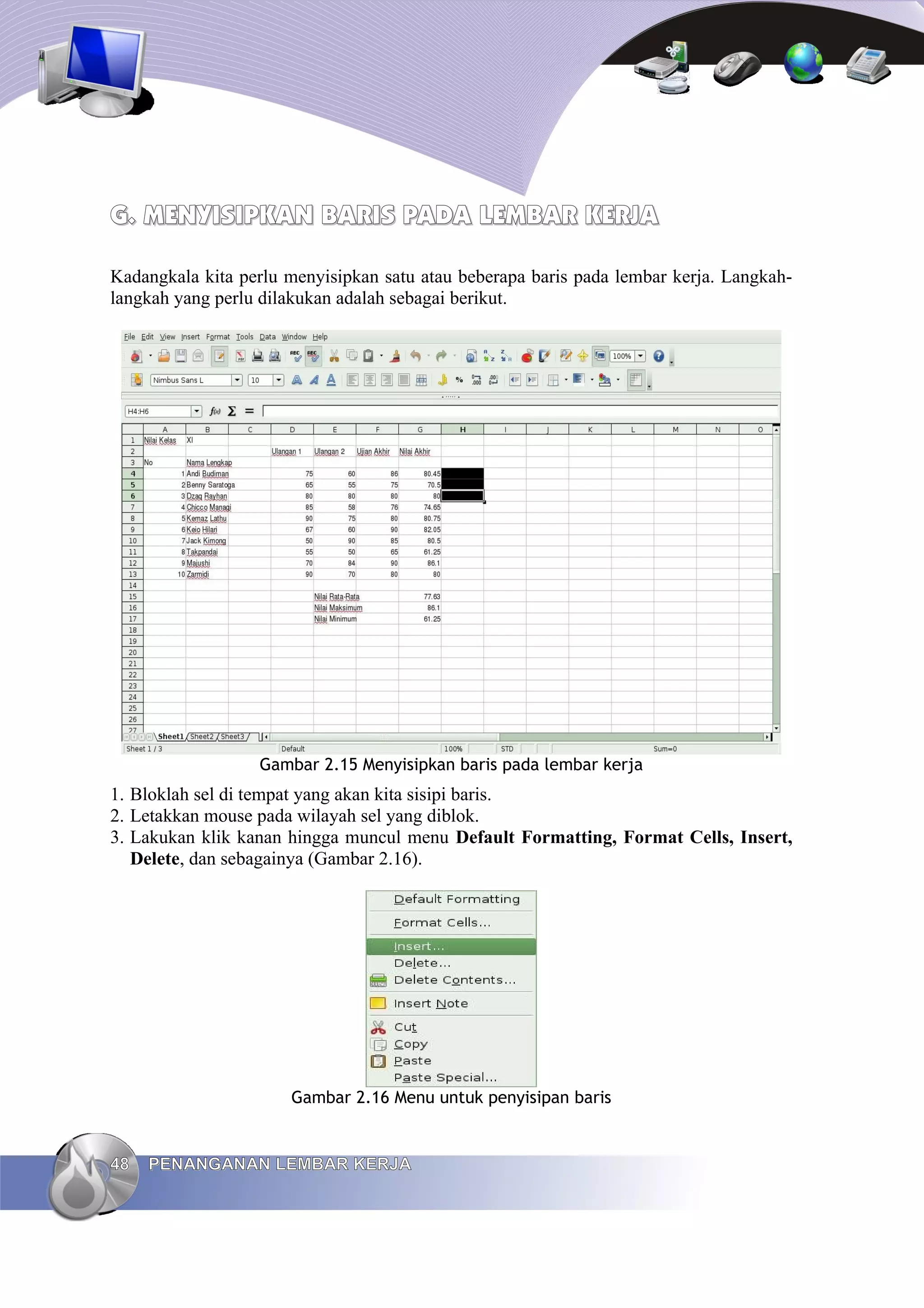 G.
G. MENYISIPKAN BARIS PADA
MENYISIPKAN BARIS PADA LEMBAR
LEMBAR KERJA
KERJA
Kadangkala kita perlu menyisipkan satu atau beberapa baris pada lembar kerja. Langkah-
langkah yang perlu dilakukan adalah sebagai berikut.
Gambar 2.15 Menyisipkan baris pada lembar kerja
1. Bloklah sel di tempat yang akan kita sisipi baris.
2. Letakkan mouse pada wilayah sel yang diblok.
3. Lakukan klik kanan hingga muncul menu Default Formatting, Format Cells, Insert,
Delete, dan sebagainya (Gambar 2.16).
Gambar 2.16 Menu untuk penyisipan baris
48
48 PENANGANAN LEMBAR KERJA
PENANGANAN LEMBAR KERJA
 