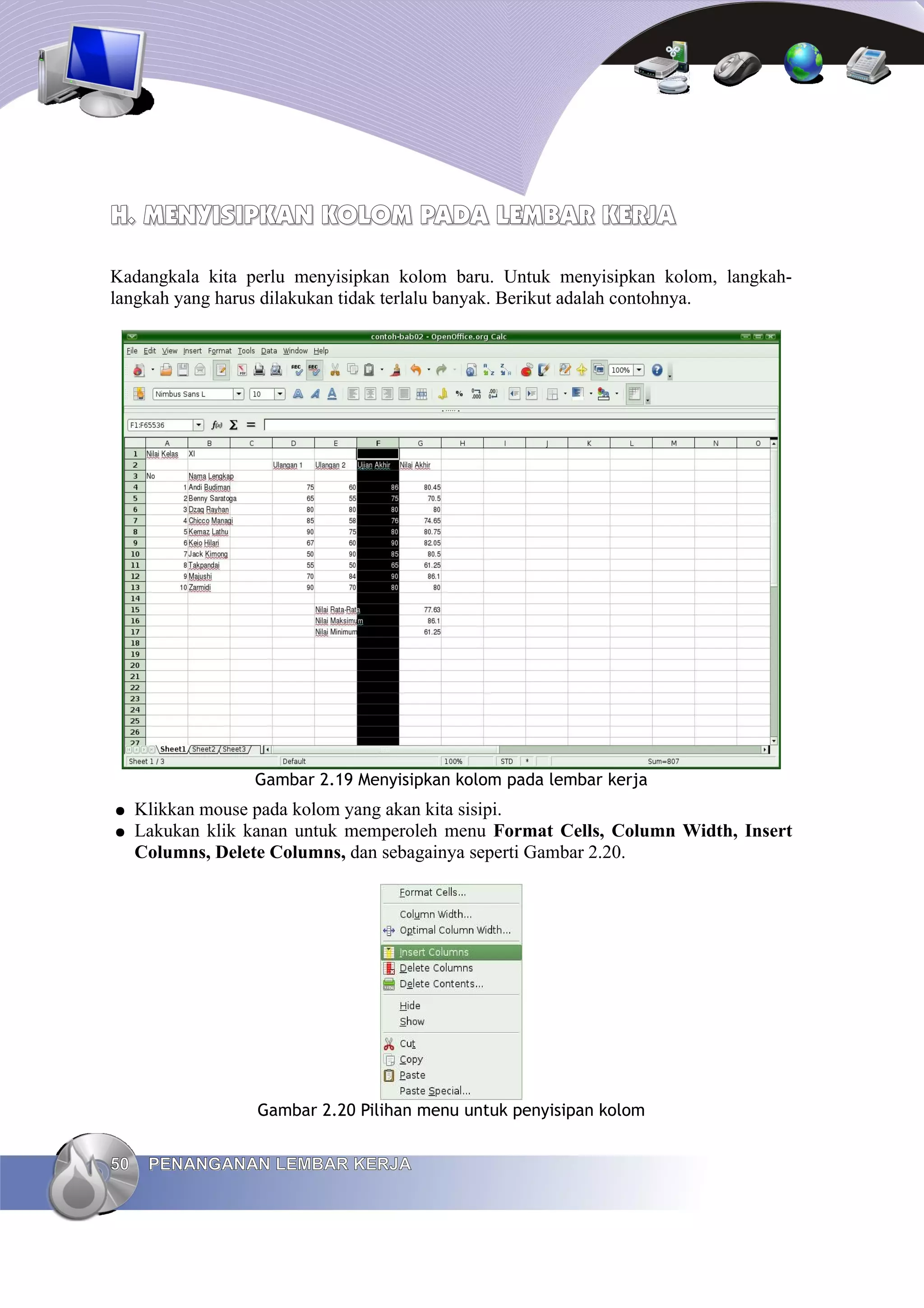 H.
H. MENYISIPKAN KOLOM
MENYISIPKAN KOLOM PADA
PADA LEMBAR KERJA
LEMBAR KERJA
Kadangkala kita perlu menyisipkan kolom baru. Untuk menyisipkan kolom, langkah-
langkah yang harus dilakukan tidak terlalu banyak. Berikut adalah contohnya.
Gambar 2.19 Menyisipkan kolom pada lembar kerja
● Klikkan mouse pada kolom yang akan kita sisipi.
● Lakukan klik kanan untuk memperoleh menu Format Cells, Column Width, Insert
Columns, Delete Columns, dan sebagainya seperti Gambar 2.20.
Gambar 2.20 Pilihan menu untuk penyisipan kolom
50
50 PENANGANAN LEMBAR KERJA
PENANGANAN LEMBAR KERJA
 