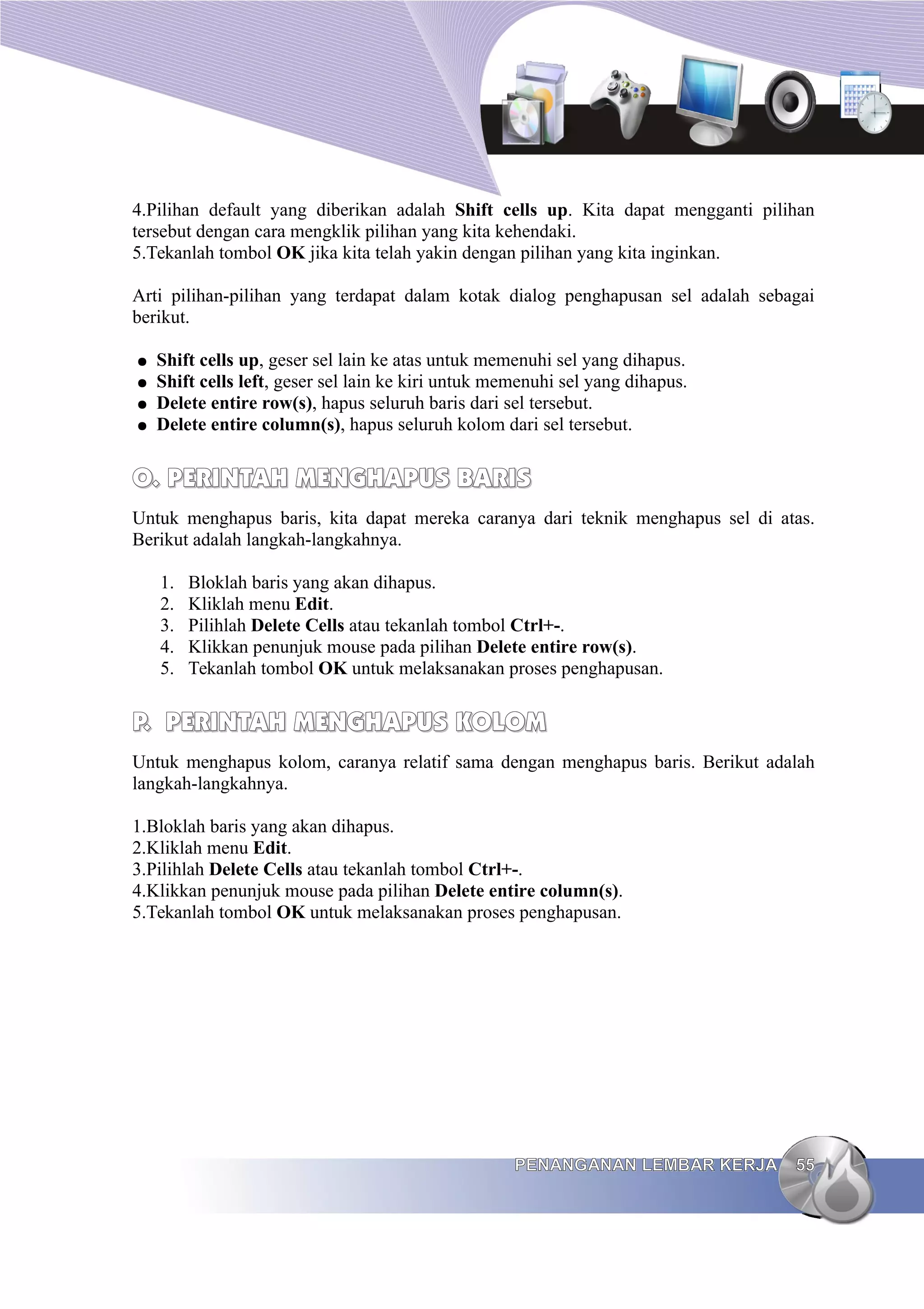 4.Pilihan default yang diberikan adalah Shift cells up. Kita dapat mengganti pilihan
tersebut dengan cara mengklik pilihan yang kita kehendaki.
5.Tekanlah tombol OK jika kita telah yakin dengan pilihan yang kita inginkan.
Arti pilihan-pilihan yang terdapat dalam kotak dialog penghapusan sel adalah sebagai
berikut.
● Shift cells up, geser sel lain ke atas untuk memenuhi sel yang dihapus.
● Shift cells left, geser sel lain ke kiri untuk memenuhi sel yang dihapus.
● Delete entire row(s), hapus seluruh baris dari sel tersebut.
● Delete entire column(s), hapus seluruh kolom dari sel tersebut.
O.
O. PERINTAH MENGHAPUS BARIS
PERINTAH MENGHAPUS BARIS
Untuk menghapus baris, kita dapat mereka caranya dari teknik menghapus sel di atas.
Berikut adalah langkah-langkahnya.
1. Bloklah baris yang akan dihapus.
2. Kliklah menu Edit.
3. Pilihlah Delete Cells atau tekanlah tombol Ctrl+-.
4. Klikkan penunjuk mouse pada pilihan Delete entire row(s).
5. Tekanlah tombol OK untuk melaksanakan proses penghapusan.
P.
P. PERINTAH
PERINTAH MENGHAPUS
MENGHAPUS KOLOM
KOLOM
Untuk menghapus kolom, caranya relatif sama dengan menghapus baris. Berikut adalah
langkah-langkahnya.
1.Bloklah baris yang akan dihapus.
2.Kliklah menu Edit.
3.Pilihlah Delete Cells atau tekanlah tombol Ctrl+-.
4.Klikkan penunjuk mouse pada pilihan Delete entire column(s).
5.Tekanlah tombol OK untuk melaksanakan proses penghapusan.
PENANGANAN LEMBAR KERJA
PENANGANAN LEMBAR KERJA 55
55
 