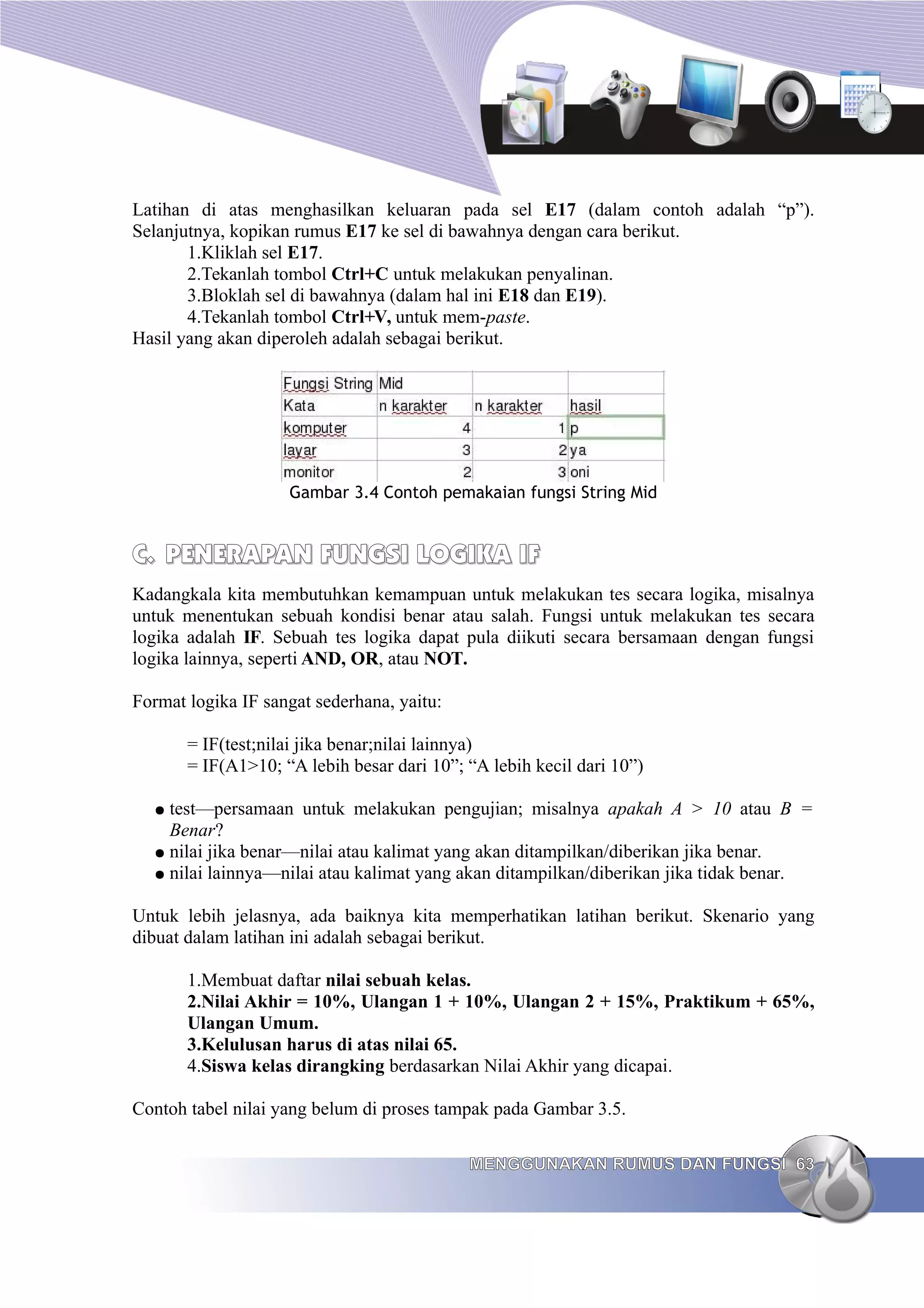Latihan di atas menghasilkan keluaran pada sel E17 (dalam contoh adalah “p”).
Selanjutnya, kopikan rumus E17 ke sel di bawahnya dengan cara berikut.
1.Kliklah sel E17.
2.Tekanlah tombol Ctrl+C untuk melakukan penyalinan.
3.Bloklah sel di bawahnya (dalam hal ini E18 dan E19).
4.Tekanlah tombol Ctrl+V, untuk mem-paste.
Hasil yang akan diperoleh adalah sebagai berikut.
Gambar 3.4 Contoh pemakaian fungsi String Mid
C.
C. PENERAPAN FUNGSI LOGIKA IF
PENERAPAN FUNGSI LOGIKA IF
Kadangkala kita membutuhkan kemampuan untuk melakukan tes secara logika, misalnya
untuk menentukan sebuah kondisi benar atau salah. Fungsi untuk melakukan tes secara
logika adalah IF. Sebuah tes logika dapat pula diikuti secara bersamaan dengan fungsi
logika lainnya, seperti AND, OR, atau NOT.
Format logika IF sangat sederhana, yaitu:
= IF(test;nilai jika benar;nilai lainnya)
= IF(A1>10; “A lebih besar dari 10”; “A lebih kecil dari 10”)
● test—persamaan untuk melakukan pengujian; misalnya apakah A > 10 atau B =
Benar?
● nilai jika benar—nilai atau kalimat yang akan ditampilkan/diberikan jika benar.
● nilai lainnya—nilai atau kalimat yang akan ditampilkan/diberikan jika tidak benar.
Untuk lebih jelasnya, ada baiknya kita memperhatikan latihan berikut. Skenario yang
dibuat dalam latihan ini adalah sebagai berikut.
1.Membuat daftar nilai sebuah kelas.
2.Nilai Akhir = 10%, Ulangan 1 + 10%, Ulangan 2 + 15%, Praktikum + 65%,
Ulangan Umum.
3.Kelulusan harus di atas nilai 65.
4.Siswa kelas dirangking berdasarkan Nilai Akhir yang dicapai.
Contoh tabel nilai yang belum di proses tampak pada Gambar 3.5.
MENGGUNAKAN RUMUS DAN FUNGSI
MENGGUNAKAN RUMUS DAN FUNGSI 63
63
 