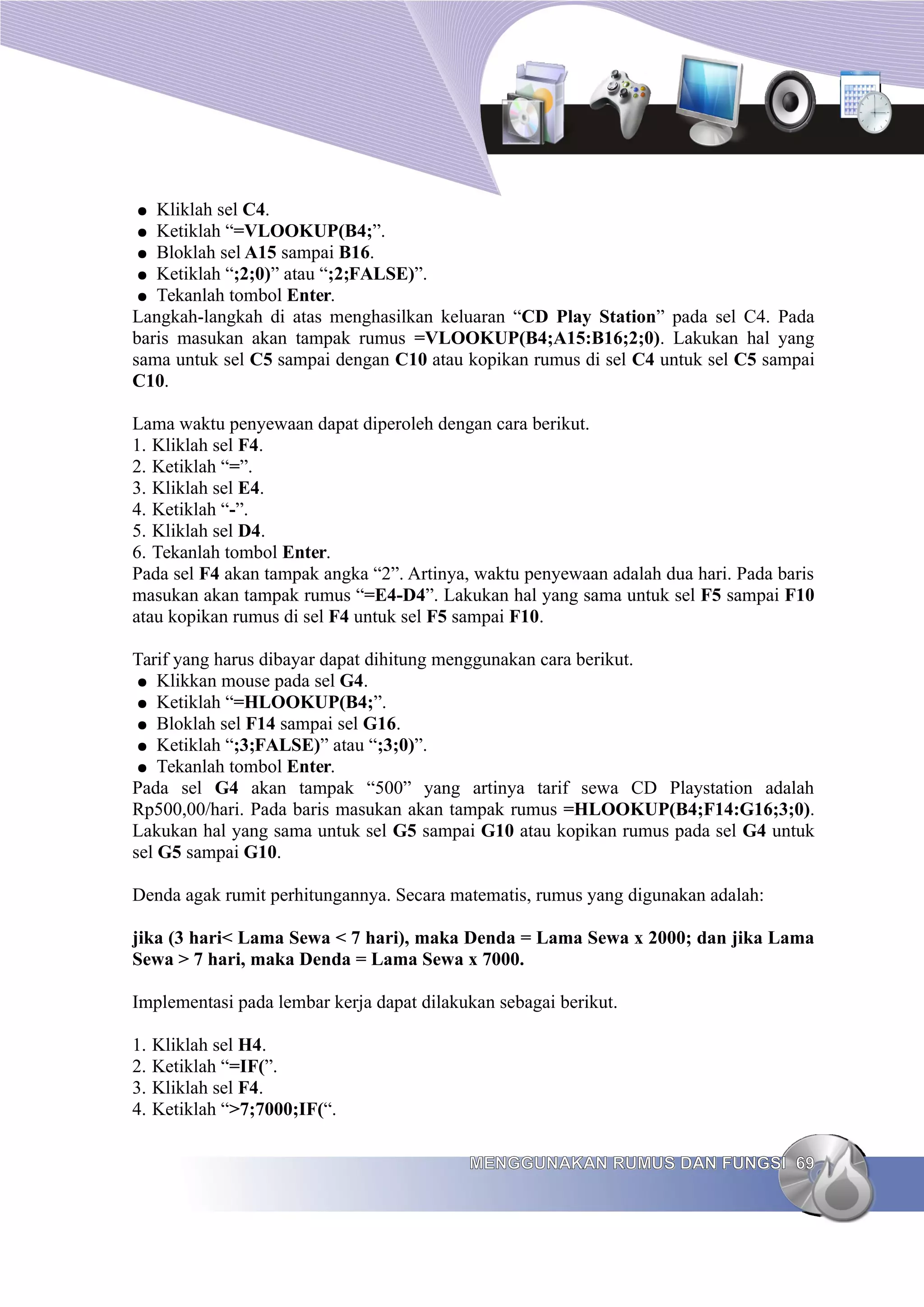 ● Kliklah sel C4.
● Ketiklah “=VLOOKUP(B4;”.
● Bloklah sel A15 sampai B16.
● Ketiklah “;2;0)” atau “;2;FALSE)”.
● Tekanlah tombol Enter.
Langkah-langkah di atas menghasilkan keluaran “CD Play Station” pada sel C4. Pada
baris masukan akan tampak rumus =VLOOKUP(B4;A15:B16;2;0). Lakukan hal yang
sama untuk sel C5 sampai dengan C10 atau kopikan rumus di sel C4 untuk sel C5 sampai
C10.
Lama waktu penyewaan dapat diperoleh dengan cara berikut.
1. Kliklah sel F4.
2. Ketiklah “=”.
3. Kliklah sel E4.
4. Ketiklah “-”.
5. Kliklah sel D4.
6. Tekanlah tombol Enter.
Pada sel F4 akan tampak angka “2”. Artinya, waktu penyewaan adalah dua hari. Pada baris
masukan akan tampak rumus “=E4-D4”. Lakukan hal yang sama untuk sel F5 sampai F10
atau kopikan rumus di sel F4 untuk sel F5 sampai F10.
Tarif yang harus dibayar dapat dihitung menggunakan cara berikut.
● Klikkan mouse pada sel G4.
● Ketiklah “=HLOOKUP(B4;”.
● Bloklah sel F14 sampai sel G16.
● Ketiklah “;3;FALSE)” atau “;3;0)”.
● Tekanlah tombol Enter.
Pada sel G4 akan tampak “500” yang artinya tarif sewa CD Playstation adalah
Rp500,00/hari. Pada baris masukan akan tampak rumus =HLOOKUP(B4;F14:G16;3;0).
Lakukan hal yang sama untuk sel G5 sampai G10 atau kopikan rumus pada sel G4 untuk
sel G5 sampai G10.
Denda agak rumit perhitungannya. Secara matematis, rumus yang digunakan adalah:
jika (3 hari< Lama Sewa < 7 hari), maka Denda = Lama Sewa x 2000; dan jika Lama
Sewa > 7 hari, maka Denda = Lama Sewa x 7000.
Implementasi pada lembar kerja dapat dilakukan sebagai berikut.
1. Kliklah sel H4.
2. Ketiklah “=IF(”.
3. Kliklah sel F4.
4. Ketiklah “>7;7000;IF(“.
MENGGUNAKAN RUMUS DAN FUNGSI
MENGGUNAKAN RUMUS DAN FUNGSI 69
69
 