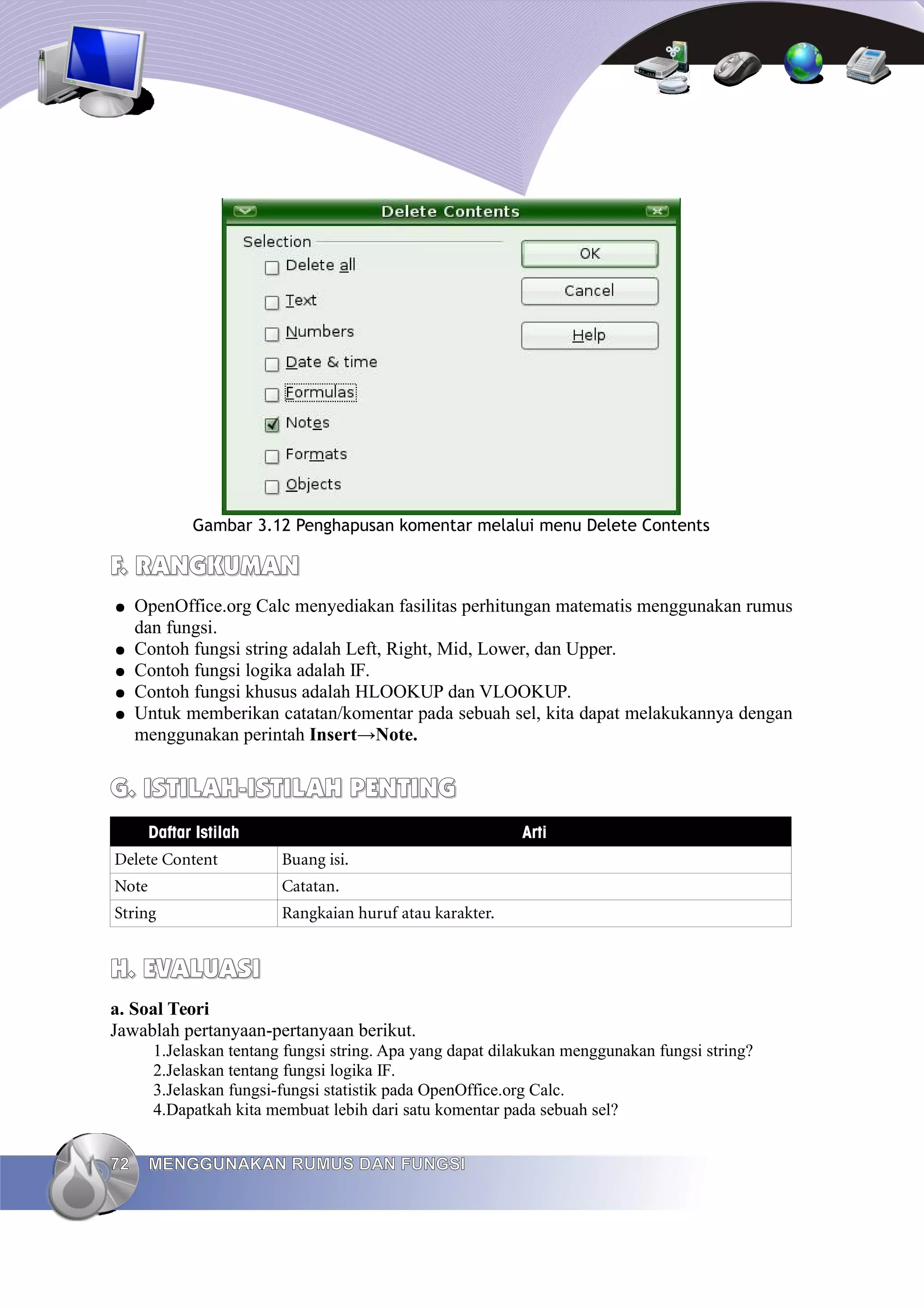 Gambar 3.12 Penghapusan komentar melalui menu Delete Contents
F. RANGKUMAN
F. RANGKUMAN
● OpenOffice.org Calc menyediakan fasilitas perhitungan matematis menggunakan rumus
dan fungsi.
● Contoh fungsi string adalah Left, Right, Mid, Lower, dan Upper.
● Contoh fungsi logika adalah IF.
● Contoh fungsi khusus adalah HLOOKUP dan VLOOKUP.
● Untuk memberikan catatan/komentar pada sebuah sel, kita dapat melakukannya dengan
menggunakan perintah Insert→Note.
G. ISTILAH-ISTILAH
G. ISTILAH-ISTILAH PENTING
PENTING
Daftar Istilah Arti
Delete Content Buang isi.
Note Catatan.
String Rangkaian huruf atau karakter.
H. EVALUASI
H. EVALUASI
a. Soal Teori
Jawablah pertanyaan-pertanyaan berikut.
1.Jelaskan tentang fungsi string. Apa yang dapat dilakukan menggunakan fungsi string?
2.Jelaskan tentang fungsi logika IF.
3.Jelaskan fungsi-fungsi statistik pada OpenOffice.org Calc.
4.Dapatkah kita membuat lebih dari satu komentar pada sebuah sel?
72
72 MENGGUNAKAN RUMUS DAN FUNGSI
MENGGUNAKAN RUMUS DAN FUNGSI
 