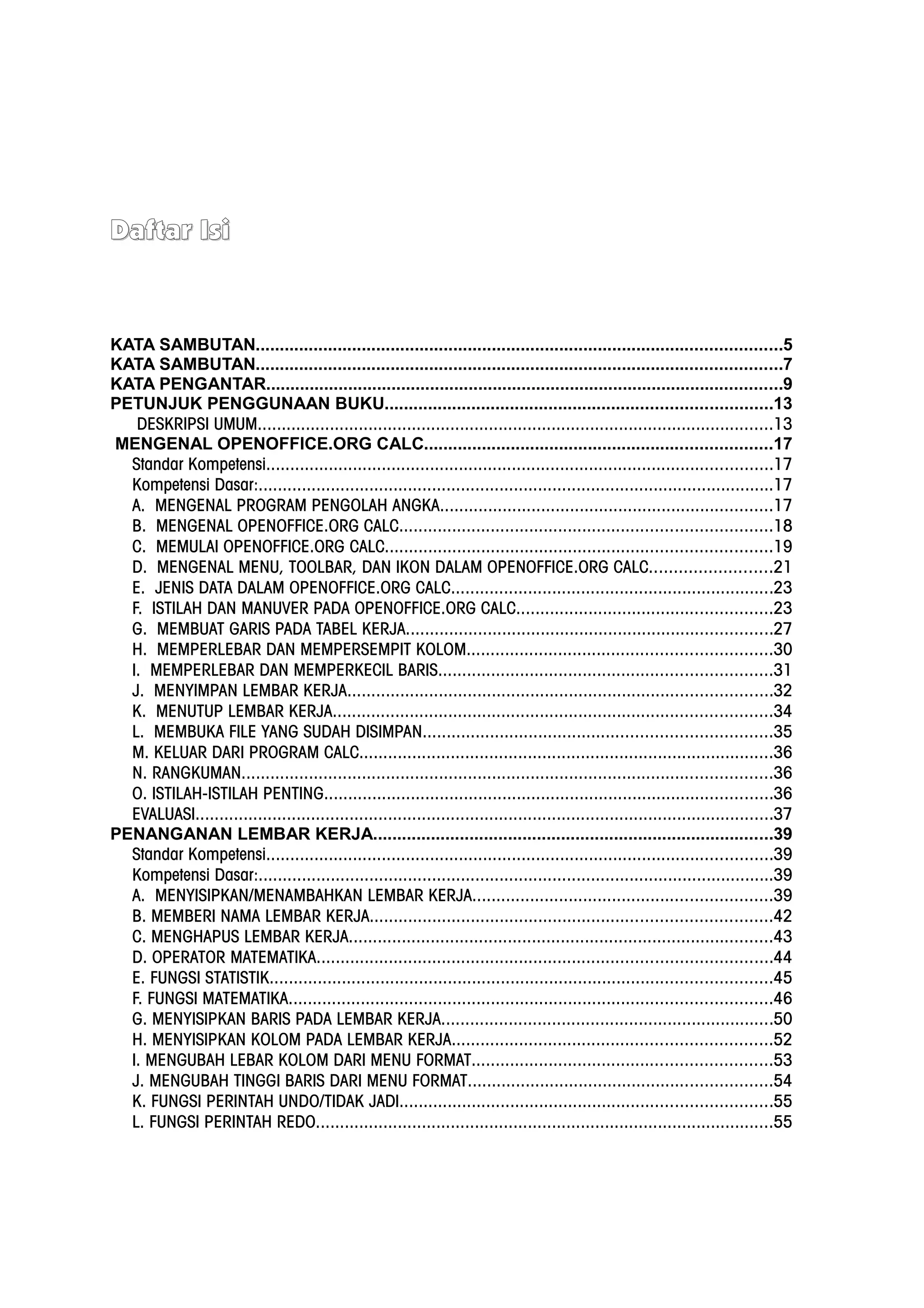 Daftar Isi
Daftar Isi
KATA SAMBUTAN.............................................................................................................5
KATA SAMBUTAN.............................................................................................................7
KATA PENGANTAR...........................................................................................................9
PETUNJUK PENGGUNAAN BUKU................................................................................13
DESKRIPSI UMUM...........................................................................................................13
MENGENAL OPENOFFICE.ORG CALC........................................................................17
Standar Kompetensi.........................................................................................................17
Kompetensi Dasar:...........................................................................................................17
A. MENGENAL PROGRAM PENGOLAH ANGKA.....................................................................17
B. MENGENAL OPENOFFICE.ORG CALC.............................................................................18
C. MEMULAI OPENOFFICE.ORG CALC................................................................................19
D. MENGENAL MENU, TOOLBAR, DAN IKON DALAM OPENOFFICE.ORG CALC.........................21
E. JENIS DATA DALAM OPENOFFICE.ORG CALC...................................................................23
F. ISTILAH DAN MANUVER PADA OPENOFFICE.ORG CALC.....................................................23
G. MEMBUAT GARIS PADA TABEL KERJA............................................................................27
H. MEMPERLEBAR DAN MEMPERSEMPIT KOLOM...............................................................30
I. MEMPERLEBAR DAN MEMPERKECIL BARIS.....................................................................31
J. MENYIMPAN LEMBAR KERJA........................................................................................32
K. MENUTUP LEMBAR KERJA...........................................................................................34
L. MEMBUKA FILE YANG SUDAH DISIMPAN........................................................................35
M. KELUAR DARI PROGRAM CALC......................................................................................36
N. RANGKUMAN..............................................................................................................36
O. ISTILAH-ISTILAH PENTING.............................................................................................36
EVALUASI........................................................................................................................37
PENANGANAN LEMBAR KERJA...................................................................................39
Standar Kompetensi.........................................................................................................39
Kompetensi Dasar:...........................................................................................................39
A. MENYISIPKAN/MENAMBAHKAN LEMBAR KERJA..............................................................39
B. MEMBERI NAMA LEMBAR KERJA...................................................................................42
C. MENGHAPUS LEMBAR KERJA........................................................................................43
D. OPERATOR MATEMATIKA..............................................................................................44
E. FUNGSI STATISTIK........................................................................................................45
F. FUNGSI MATEMATIKA....................................................................................................46
G. MENYISIPKAN BARIS PADA LEMBAR KERJA.....................................................................50
H. MENYISIPKAN KOLOM PADA LEMBAR KERJA..................................................................52
I. MENGUBAH LEBAR KOLOM DARI MENU FORMAT..............................................................53
J. MENGUBAH TINGGI BARIS DARI MENU FORMAT...............................................................54
K. FUNGSI PERINTAH UNDO/TIDAK JADI.............................................................................55
L. FUNGSI PERINTAH REDO...............................................................................................55
 
