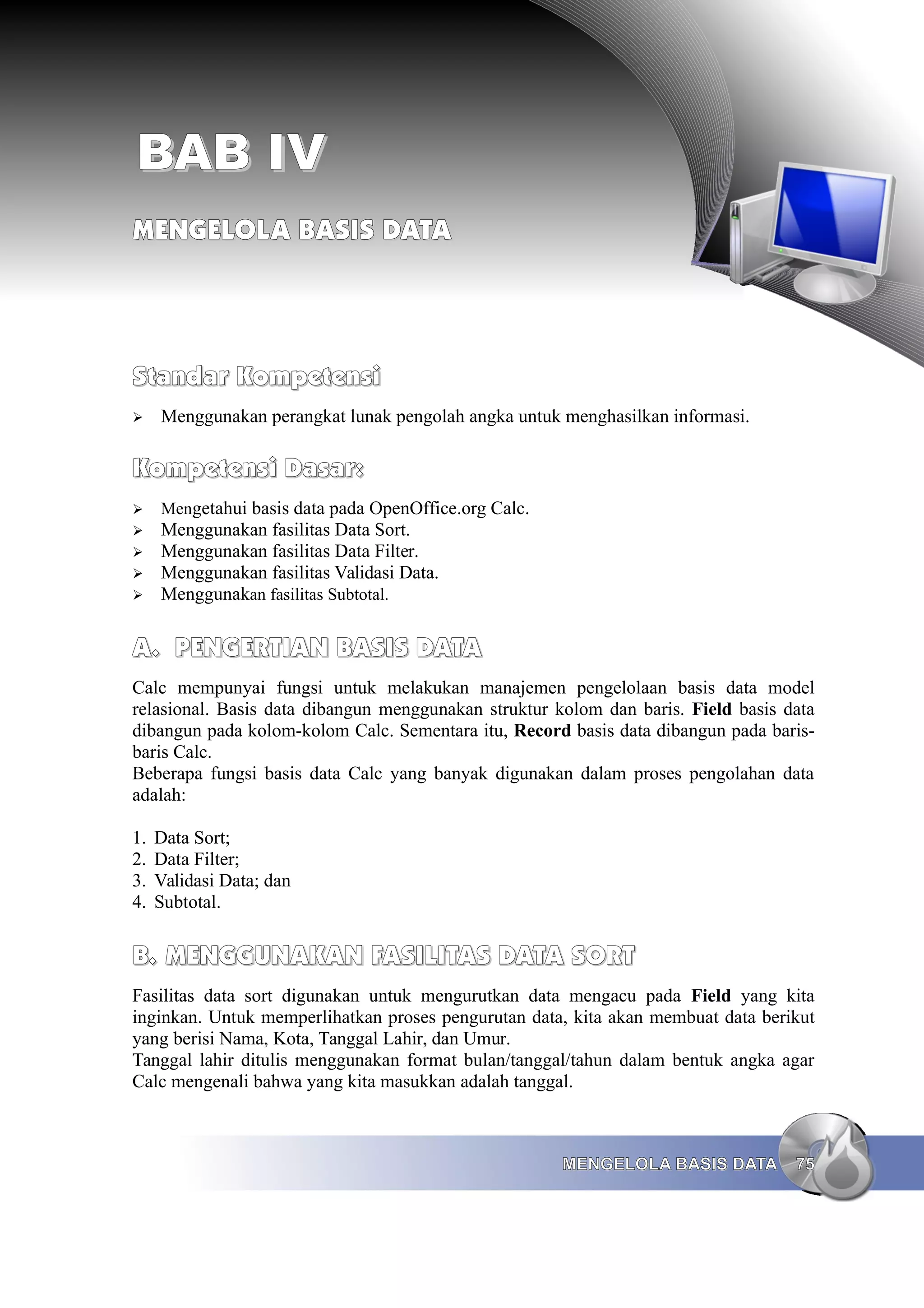 BAB IV
BAB IV
MENGELOLA BASIS DATA
MENGELOLA BASIS DATA
Standar Kompetensi
Standar Kompetensi
➢ Menggunakan perangkat lunak pengolah angka untuk menghasilkan informasi.
Kompetensi Dasar:
Kompetensi Dasar:
➢ Mengetahui basis data pada OpenOffice.org Calc.
➢ Menggunakan fasilitas Data Sort.
➢ Menggunakan fasilitas Data Filter.
➢ Menggunakan fasilitas Validasi Data.
➢ Menggunakan fasilitas Subtotal.
A.
A. PENGERTIAN BASIS DATA
PENGERTIAN BASIS DATA
Calc mempunyai fungsi untuk melakukan manajemen pengelolaan basis data model
relasional. Basis data dibangun menggunakan struktur kolom dan baris. Field basis data
dibangun pada kolom-kolom Calc. Sementara itu, Record basis data dibangun pada baris-
baris Calc.
Beberapa fungsi basis data Calc yang banyak digunakan dalam proses pengolahan data
adalah:
1. Data Sort;
2. Data Filter;
3. Validasi Data; dan
4. Subtotal.
B.
B. MENGGUNAKAN
MENGGUNAKAN FASILITAS
FASILITAS DATA SORT
DATA SORT
Fasilitas data sort digunakan untuk mengurutkan data mengacu pada Field yang kita
inginkan. Untuk memperlihatkan proses pengurutan data, kita akan membuat data berikut
yang berisi Nama, Kota, Tanggal Lahir, dan Umur.
Tanggal lahir ditulis menggunakan format bulan/tanggal/tahun dalam bentuk angka agar
Calc mengenali bahwa yang kita masukkan adalah tanggal.
MENGELOLA BASIS DATA
MENGELOLA BASIS DATA 75
75
 