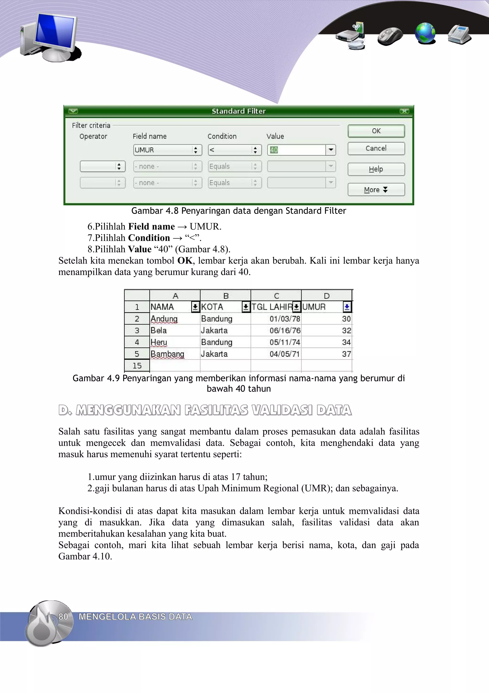 Gambar 4.8 Penyaringan data dengan Standard Filter
6.Pilihlah Field name → UMUR.
7.Pilihlah Condition → “<”.
8.Pilihlah Value “40” (Gambar 4.8).
Setelah kita menekan tombol OK, lembar kerja akan berubah. Kali ini lembar kerja hanya
menampilkan data yang berumur kurang dari 40.
Gambar 4.9 Penyaringan yang memberikan informasi nama-nama yang berumur di
bawah 40 tahun
D.
D. MENGGUNAKAN FASILITAS
MENGGUNAKAN FASILITAS VALIDASI
VALIDASI DATA
DATA
Salah satu fasilitas yang sangat membantu dalam proses pemasukan data adalah fasilitas
untuk mengecek dan memvalidasi data. Sebagai contoh, kita menghendaki data yang
masuk harus memenuhi syarat tertentu seperti:
1.umur yang diizinkan harus di atas 17 tahun;
2.gaji bulanan harus di atas Upah Minimum Regional (UMR); dan sebagainya.
Kondisi-kondisi di atas dapat kita masukan dalam lembar kerja untuk memvalidasi data
yang di masukkan. Jika data yang dimasukan salah, fasilitas validasi data akan
memberitahukan kesalahan yang kita buat.
Sebagai contoh, mari kita lihat sebuah lembar kerja berisi nama, kota, dan gaji pada
Gambar 4.10.
80
80 MENGELOLA BASIS DATA
MENGELOLA BASIS DATA
 