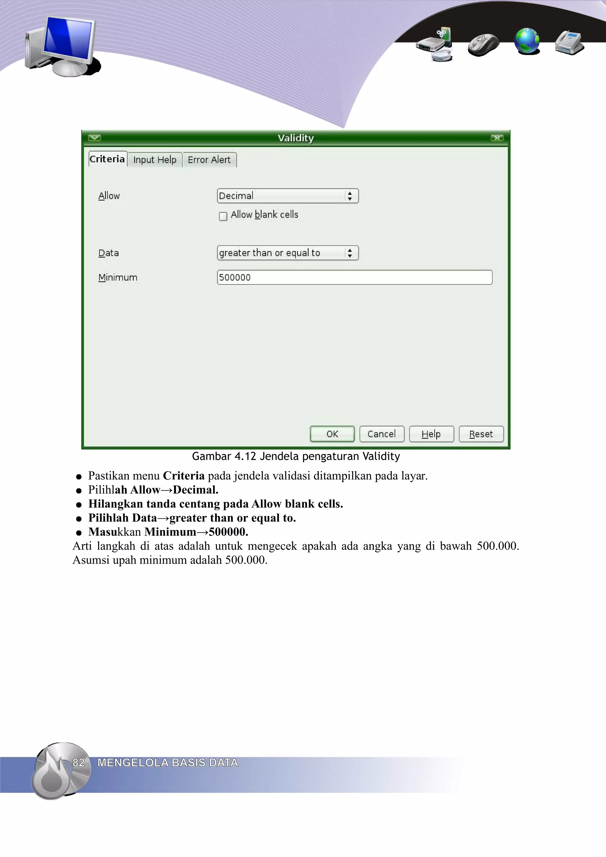 Gambar 4.12 Jendela pengaturan Validity
● Pastikan menu Criteria pada jendela validasi ditampilkan pada layar.
● Pilihlah Allow→Decimal.
● Hilangkan tanda centang pada Allow blank cells.
● Pilihlah Data→greater than or equal to.
● Masukkan Minimum→500000.
Arti langkah di atas adalah untuk mengecek apakah ada angka yang di bawah 500.000.
Asumsi upah minimum adalah 500.000.
82
82 MENGELOLA BASIS DATA
MENGELOLA BASIS DATA
 