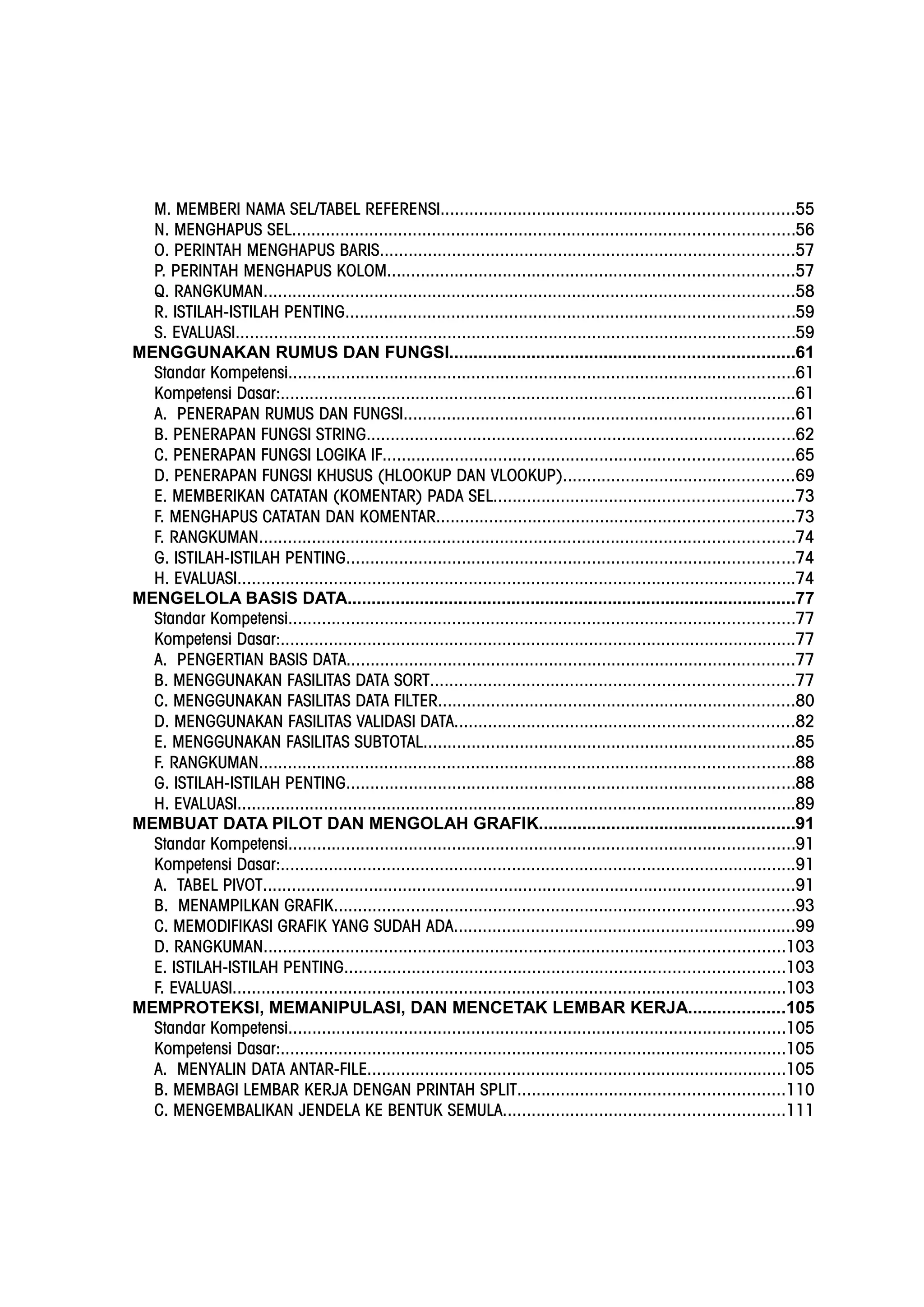 M. MEMBERI NAMA SEL/TABEL REFERENSI.........................................................................55
N. MENGHAPUS SEL........................................................................................................56
O. PERINTAH MENGHAPUS BARIS......................................................................................57
P. PERINTAH MENGHAPUS KOLOM....................................................................................57
Q. RANGKUMAN..............................................................................................................58
R. ISTILAH-ISTILAH PENTING.............................................................................................59
S. EVALUASI....................................................................................................................59
MENGGUNAKAN RUMUS DAN FUNGSI.......................................................................61
Standar Kompetensi.........................................................................................................61
Kompetensi Dasar:...........................................................................................................61
A. PENERAPAN RUMUS DAN FUNGSI.................................................................................61
B. PENERAPAN FUNGSI STRING.........................................................................................62
C. PENERAPAN FUNGSI LOGIKA IF.....................................................................................65
D. PENERAPAN FUNGSI KHUSUS (HLOOKUP DAN VLOOKUP)................................................69
E. MEMBERIKAN CATATAN (KOMENTAR) PADA SEL..............................................................73
F. MENGHAPUS CATATAN DAN KOMENTAR..........................................................................73
F. RANGKUMAN...............................................................................................................74
G. ISTILAH-ISTILAH PENTING.............................................................................................74
H. EVALUASI....................................................................................................................74
MENGELOLA BASIS DATA.............................................................................................77
Standar Kompetensi.........................................................................................................77
Kompetensi Dasar:...........................................................................................................77
A. PENGERTIAN BASIS DATA.............................................................................................77
B. MENGGUNAKAN FASILITAS DATA SORT...........................................................................77
C. MENGGUNAKAN FASILITAS DATA FILTER..........................................................................80
D. MENGGUNAKAN FASILITAS VALIDASI DATA......................................................................82
E. MENGGUNAKAN FASILITAS SUBTOTAL.............................................................................85
F. RANGKUMAN...............................................................................................................88
G. ISTILAH-ISTILAH PENTING.............................................................................................88
H. EVALUASI....................................................................................................................89
MEMBUAT DATA PILOT DAN MENGOLAH GRAFIK.....................................................91
Standar Kompetensi.........................................................................................................91
Kompetensi Dasar:...........................................................................................................91
A. TABEL PIVOT..............................................................................................................91
B. MENAMPILKAN GRAFIK...............................................................................................93
C. MEMODIFIKASI GRAFIK YANG SUDAH ADA.......................................................................99
D. RANGKUMAN............................................................................................................103
E. ISTILAH-ISTILAH PENTING...........................................................................................103
F. EVALUASI...................................................................................................................103
MEMPROTEKSI, MEMANIPULASI, DAN MENCETAK LEMBAR KERJA....................105
Standar Kompetensi.......................................................................................................105
Kompetensi Dasar:.........................................................................................................105
A. MENYALIN DATA ANTAR-FILE.......................................................................................105
B. MEMBAGI LEMBAR KERJA DENGAN PRINTAH SPLIT.......................................................110
C. MENGEMBALIKAN JENDELA KE BENTUK SEMULA..........................................................111
 