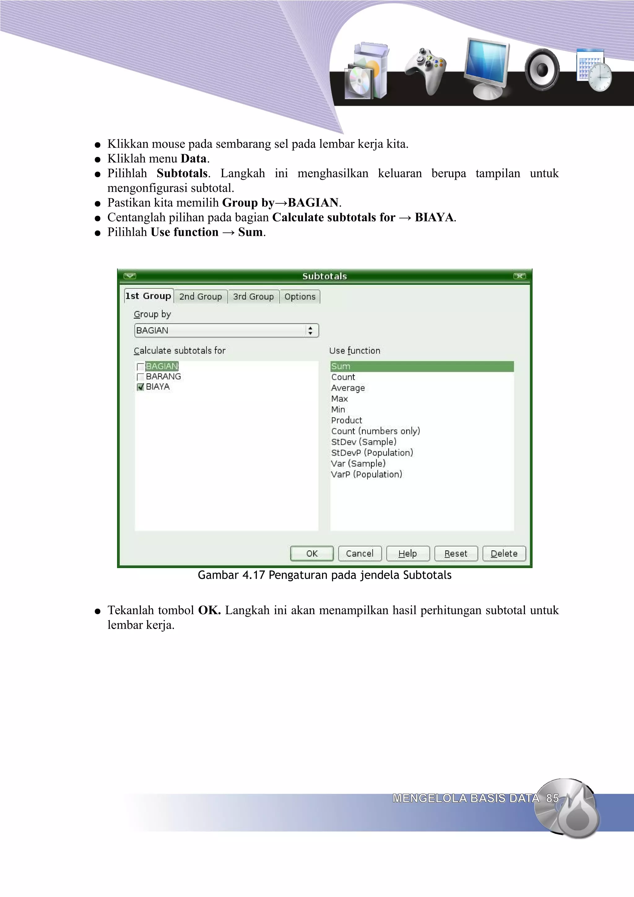● Klikkan mouse pada sembarang sel pada lembar kerja kita.
● Kliklah menu Data.
● Pilihlah Subtotals. Langkah ini menghasilkan keluaran berupa tampilan untuk
mengonfigurasi subtotal.
● Pastikan kita memilih Group by→BAGIAN.
● Centanglah pilihan pada bagian Calculate subtotals for → BIAYA.
● Pilihlah Use function → Sum.
Gambar 4.17 Pengaturan pada jendela Subtotals
● Tekanlah tombol OK. Langkah ini akan menampilkan hasil perhitungan subtotal untuk
lembar kerja.
MENGELOLA BASIS DATA
MENGELOLA BASIS DATA 85
85
 