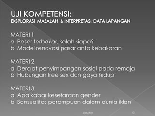 MATERI 1
a. Pasar terbakar, salah siapa?
b. Model renovasi pasar anta kebakaran

MATERI 2
a. Derajat penyimpangan sosial pada remaja
b. Hubungan free sex dan gaya hidup

MATERI 3
a. Apa kabar kesetaraan gender
b. Sensualitas perempuan dalam dunia iklan
                         6/15/2011           10
 