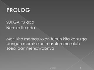 SURGA itu ada
Neraka itu ada

Maril kita memasukkan tubuh kita ke surga
dengan memikirkan masalah-masalah
sosial dan menjawabnya



                      6/15/2011      3
 
