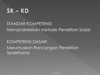 STANDAR KOMPETENSI:
Mempraktekkan metode Penelitian Sosial

KOMPETENSI DASAR:
Merumuskan Rancangan Penelitian
Sederhana



                     6/15/2011     4
 
