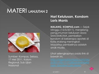 Hari Kelulusan, Kondom
                          Laris Manis
                          MALANG, KOMPAS.com — Sejak
                          Minggu (15/5/2011), menjelang
                          pengumuman kelulusan siswa
                          SMA/SMK/MA, pembelian
                          kondom di beberapa apotek di
                          Kota Malang meningkat.
                          Mayoritas pembelinya adalah
                          anak muda.

                          Lihat selengkapnya pada link di
Sumber: Kompas, Selasa,   bawah ini.
17 Mei 2011, Kolom        http://regional.kompas.com/rea
Regional, Sub Ujian       d/2011/05/17/1528262/Hari.Kelul
Nasional                  usan..Kondom.Laris.Manis

                           6/15/2011                8
 