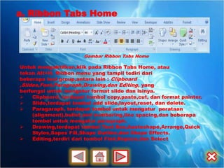 a. Ribbon Tabs Home



                       Gambar Ribbon Tabs Home

Untuk mengaktifkan,klik pada Ribbon Tabs Home, atau
tekan Alt+H. Ribbon menu yang tampil tediri dari
beberapa tool group,antara lain : Clipboard
,Slides,Font,Paragraph,Drawing,dan Editing, yang
berfungsi untuk mengatur format slide dan isinya.
    Clipboard, terdapat tombol copy,paste,cut, dan format painter.
    Slide,terdapat tombol add slide,layout,reset, dan delete.
    Paragaraph, terdapat tombol untuk mengatur perataan
     (alignment),bullet,and numbering,line spacing,dan beberapa
     tombol untuk mengatur paragraph.
    Drawing,terdapat tombol Text Box,Austoshape,Arrange,Quick
     Styles,Sapes Fill,Shape Outline,dan Shape Effects.
    Editing,terdiri dari tombol Find,Repace,dan Select
 