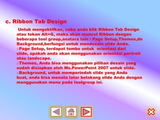 c. Ribbon Tab Design
    Untuk mengaktifkan, coba anda klik Ribbon Tab Design
   atau tekan Alt+G, maka akan muncul Ribbon dengan
   beberapa tool group,anatara lain : Page Setup,Themes,dn
   Background,berfungsi untuk mendesain slide Anda.
   oPage Setup, terdapat tombo untuk orientasi dari
   slide, apakah anda akan menggunakan orientasi portrait
   atau landscape.
   oThemes, Anda bisa menggunakan pilihan desain yang
   sudah disiapkan oleh Ms.PowerPoint 2007 untuk slide.
   oBackground, untuk memperindah slide yang Anda
   buat, anda bisa menata latar belakang slide Anda dengan
   menggunakan menu pada toolgroup ini.
 