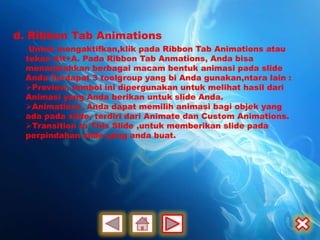 d. Ribbon Tab Animations
   Untuk mengaktifkan,klik pada Ribbon Tab Animations atau
  tekan Alt+A. Pada Ribbon Tab Anmations, Anda bisa
  menambahkan berbagai macam bentuk animasi pada slide
  Anda.Terdapat 3 toolgroup yang bi Anda gunakan,ntara lain :
  Preview, tombol ini dipergunakan untuk melihat hasil dari
  Animasi yang Anda berikan untuk slide Anda.
  Animations, Anda dapat memilih animasi bagi objek yang
  ada pada slide, terdiri dari Animate dan Custom Animations.
  Transition to This Slide ,untuk memberikan slide pada
  perpindahan slide yang anda buat.
 