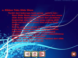 e. Ribbon Tabs Slide Show
     Terdiri dari beberapa tools group , antara lain :
    •   Start Slide Show, untuk menentukan dari mana
        slide Anda dijalankan, apakah dari awal(form
        beginning) atau dari slide yang sedang aktif
        (from current slide show) atau pilihan Anda
        sendiri.
    •   Set Up, pada tool group ini terdapat tombol
        yang bisa digunakan untuk menyembunikan
        slide(hide slide), merekam narasi(record
        naration) dan menentukan urutan slide(rehearse
        timings) yang akan ditampilkan.
    •   Monitors, Anda bisa mengatur resolusi dari slide
        pesentasi Anda tool group ini.
 