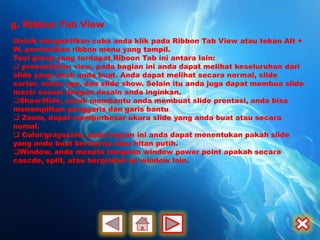 g. Ribbon Tab View
Untuk mengaktfkan coba anda klik pada Ribbon Tab View atau tekan Alt +
W, perrhatikan ribbon menu yang tampil.
Tool group yang terdapat Riboon Tab ini antara lain:
 presentation view, pada bagian ini anda dapat melihat keseluruhan dari
slide yang telah anda buat. Anda dapat melihat secara normal, slide
sorter, notes age, dan slide show. Selain itu anda juga dapat membua slide
mastr sesuai dengan desain anda inginkan.
Show/Hide, untuk membantu anda membuat slide prentasi, anda bisa
menampilkan penggaris dan garis bantu
 Zoom, dapat memperbesar ukura slide yang anda buat atau secara
nomal.
 Color/grayscale, pada bagian ini anda dapat menentukan pakah slide
yang anda buat berwarna atau hitan putih.
Window, anda menata tampilan window power point apakah secara
cascde, split, atau berpindah ke window lain.
 