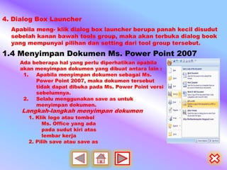 4. Dialog Box Launcher
  Apabila meng- klik dialog box launcher berupa panah kecil disudut
  sebelah kanan bawah tools group, maka akan terbuka dialog book
  yang mempunyai pilihan dan setting dari tool group tersebut.
1.4 Menyimpan Dokumen Ms. Power Point 2007
    Ada beberapa hal yang perlu diperhatikan apabila
    akan menyimpan dokumen yang dibuat antara lain :
     1.  Apabila menyimpan dokumen sebagai Ms.
         Power Point 2007, maka dokumen tersebut
         tidak dapat dibuka pada Ms. Power Point versi
         sebelumnya.
     2.  Selalu menggunakan save as untuk
         menyimpan dokumen.
     Langkah-langkah menyimpan dokumen
       1. Klik logo atau tombol
            Ms. Office yang ada
            pada sudut kiri atas
            lembar kerja
       2. Pilih save atau save as
 
