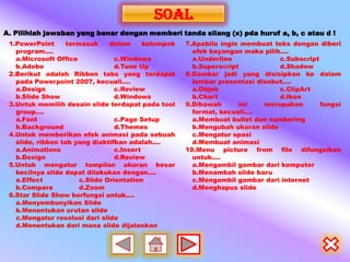 sOAL
A. Pilihlah jawaban yang benar dengan memberi tanda silang (x) pda huruf a, b, c atau d !
 1.PowerPoint      termasuk     dalam      kelompok   7.Apabila ingin membuat teks dengan diberi
   program....                                          efek bayangan maka pilih....
   a.Microsoft Office             c.Windows             a.Underline             c.Subscript
   b.Adobe                        d.Tune Up             b.Superscript           d.Shadow
 2.Berikut adalah Ribbon tabs yang terdapat           8.Gambar jadi yang disisipkan ke dalam
   pada Powerpoint 2007, kecuali....                    lembar presentasi disebut....
   a.Design                       c.Review              a.Objek                 c.ClipArt
   b.Slide Show                   d.Windows             b.Chart                 d.Ikon
 3.Untuk memilih desain slide terdapat pada tool      9.Dibawah      ini    merupakan       fungsi
   group....                                            format, kecuali....
   a.Font                         c.Page Setup          a.Membuat bullet dan numbering
   b.Background                   d.Themes              b.Mengubah ukuran slide
 4.Untuk memberikan efek animasi pada sebuah            c.Mengatur spasi
   slide, ribbon tab yang diaktifkan adalah....         d.Membuat animasi
   a.Animations                   c.Insert            10.Menu picture from file difungsikan
   b.Design                       d.Review              untuk....
 5.Untuk mengatur tampilan ukuran besar                 a.Mengambil gambar dari komputer
   kecilnya slide dapat dilakukan dengan....            b.Menambah slide baru
   a.Effect            c.Slide Orientation              c.Mengambil gambar dari internet
   b.Compare           d.Zoom                           d.Menghapus slide
 6.Star Slide Show berfungsi untuk....
   a.Menyembunyikan Slide
   b.Menentukan urutan slide
   c.Mengatur resolusi dari slide
   d.Menentukan dari mana slide dijalankan
 