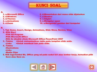 KUNCI SOAL
A.
  1.   a.Microsoft Office            6. d.Menentukan dari mana slide dijalankan
  2.   d.Windows                     7. d.Shadow
  3.   d.Themes                      8. c.ClipArt
  4.   a.Animations                  9. c.Mengatur spasi
  5.   d.Zoom                        10. a.Mengambil gambar dari komputer

B.
  1. Tab Home, Insert, Design, Animations, Slide Show, Review, View
  2. -Klik Start
     -Pilih All Program
     -Pilih Microsoft Office
     -Klik 2x (double click) Microsoft Office PowerPoint 2007
  3. -Tables     =Untuk menambahkan table pada tampilan slide anda.
     -Links      =Untuk membuat link pada slide.
  4. -Tables
     -Illustrations
     -Links
     -Media Clips
  5. Klik logo/tombol Ms. Office yang ad pada sudut kiri atas lembar kerja, kemudian pilih
      Save atau Save as.
 