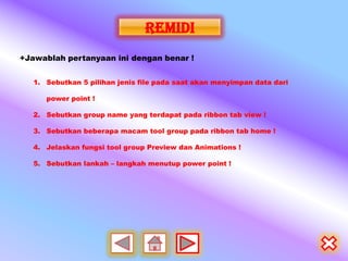 remidi
+Jawablah pertanyaan ini dengan benar !


   1. Sebutkan 5 pilihan jenis file pada saat akan menyimpan data dari

      power point !

   2. Sebutkan group name yang terdapat pada ribbon tab view !

   3. Sebutkan beberapa macam tool group pada ribbon tab home !

   4. Jelaskan fungsi tool group Preview dan Animations !

   5. Sebutkan lankah – langkah menutup power point !
 